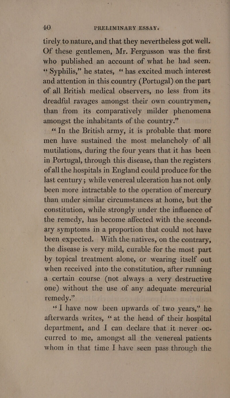 tirely to nature, and that they nevertheless got well. Of these gentlemen, Mr. Fergusson was the first who published an account of what he had seen. ‘‘ Syphilis,” he states, ‘ has excited much interest and attention in this country (Portugal) on the part of all British medical observers, no less from its dreadful ravages amongst their own countrymen, than from its comparatively milder phenomena amongst the inhabitants of the country.” ‘In the British army, it is probable that more men have sustained the most melancholy of all mutilations, during the four years that it has been in Portugal, through this disease, than the registers of all the hospitals in England could produce for the last century; while venereal ulceration has not only been more intractable to the operation of mercury than under similar circumstances at home, but the constitution, while strongly under the influence of the remedy, has become affected with the second- ary symptoms in a proportion that could not have been expected. With the natives, on the contrary, the disease is very mild, curable for the most part by topical treatment alone, or wearing itself out when received into the constitution, after running a certain course (not always a very destructive one) without the use of any adequate mercurial remedy.” ‘*] have now been upwards of two years,” he afterwards writes, “at the head of their hospital department, and I can declare that it never oc- curred to me, amongst all the venereal patients whom in that time I have seen pass through the