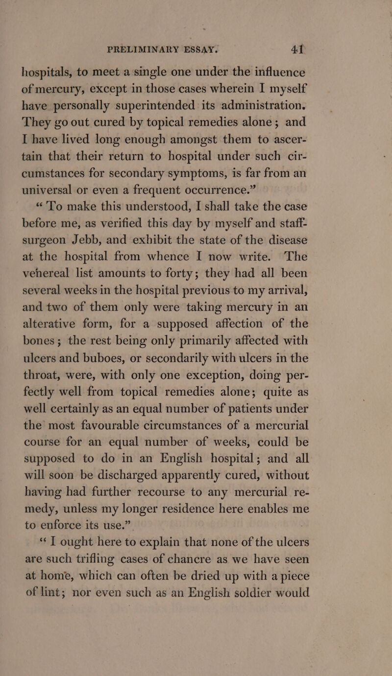 hospitals, to meet a single one under the influence of mercury, except in those cases wherein I myself have personally superintended its administration. They go out cured by topical remedies alone; and I have lived long enough amongst them to ascer- tain that their return to hospital under such cir- cumstances for secondary symptoms, is far from an universal or even a frequent occurrence.” “'To make this understood, I shall take the case before me, as verified this day by myself and staff- surgeon Jebb, and exhibit the state of the disease at the hospital from whence I now write. The vehereal list amounts to forty; they had all been several weeks in the hospital previous to my arrival, and two of them only were taking mercury in an alterative form, for a supposed affection of the bones ; the rest being only primarily affected with ulcers and buboes, or secondarily with ulcers in the throat, were, with only one exception, doing per- fectly well from topical remedies alone; quite as well certainly as an equal number of patients under the most favourable circumstances of a mercurial course for an equal number of weeks, could be supposed to do in an English hospital; and all will soon be discharged apparently cured, without having had further recourse to any mercurial re- medy, unless my longer residence here enables me to enforce its use.” : ‘‘ J ought here to explain that none of the ulcers are such trifling cases of chancre as we have seen at home, which can often be dried up with a piece of lint; nor even such as an English soldier would
