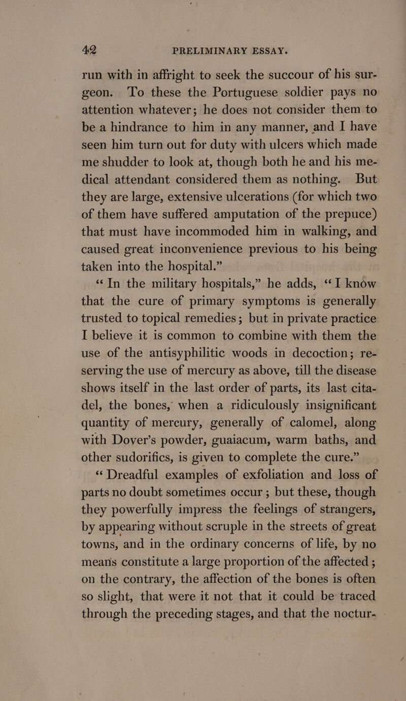 run with in affright to seek the succour of his sur- geon. ‘To these the Portuguese soldier pays no attention whatever; he does not consider them to be a hindrance to him in any manner, and I have seen him turn out for duty with ulcers which made me shudder to look at, though both he and his me- dical attendant considered them as nothing. But they are large, extensive ulcerations (for which two of them have suffered amputation of the prepuce) that must have incommoded him in walking, and caused great inconvenience previous to his being taken into the hospital.” ‘‘In the military hospitals,” he adds, ‘‘ I know that the cure of primary symptoms is generally trusted to topical remedies; but in private practice I believe it is common to combine with them the use of the antisyphilitic woods in decoction; re- serving the use of mercury as above, till the disease shows itself in the last order of parts, its last cita- del, the bones, when a ridiculously insignificant quantity of mercury, generally of calomel, along with Dover’s powder, guaiacum, warm baths, and other sudorifics, is given to complete the cure.” * Dreadful examples of exfoliation and loss of parts no doubt sometimes occur ; but these, though they powerfully impress the feelings of strangers, by appearing without scruple in the streets of great towns, and in the ordinary concerns of life, by no means constitute a large proportion of the affected ; on the contrary, the affection of the bones is often so slight, that were it not that it could be traced through the preceding stages, and that the noctur-