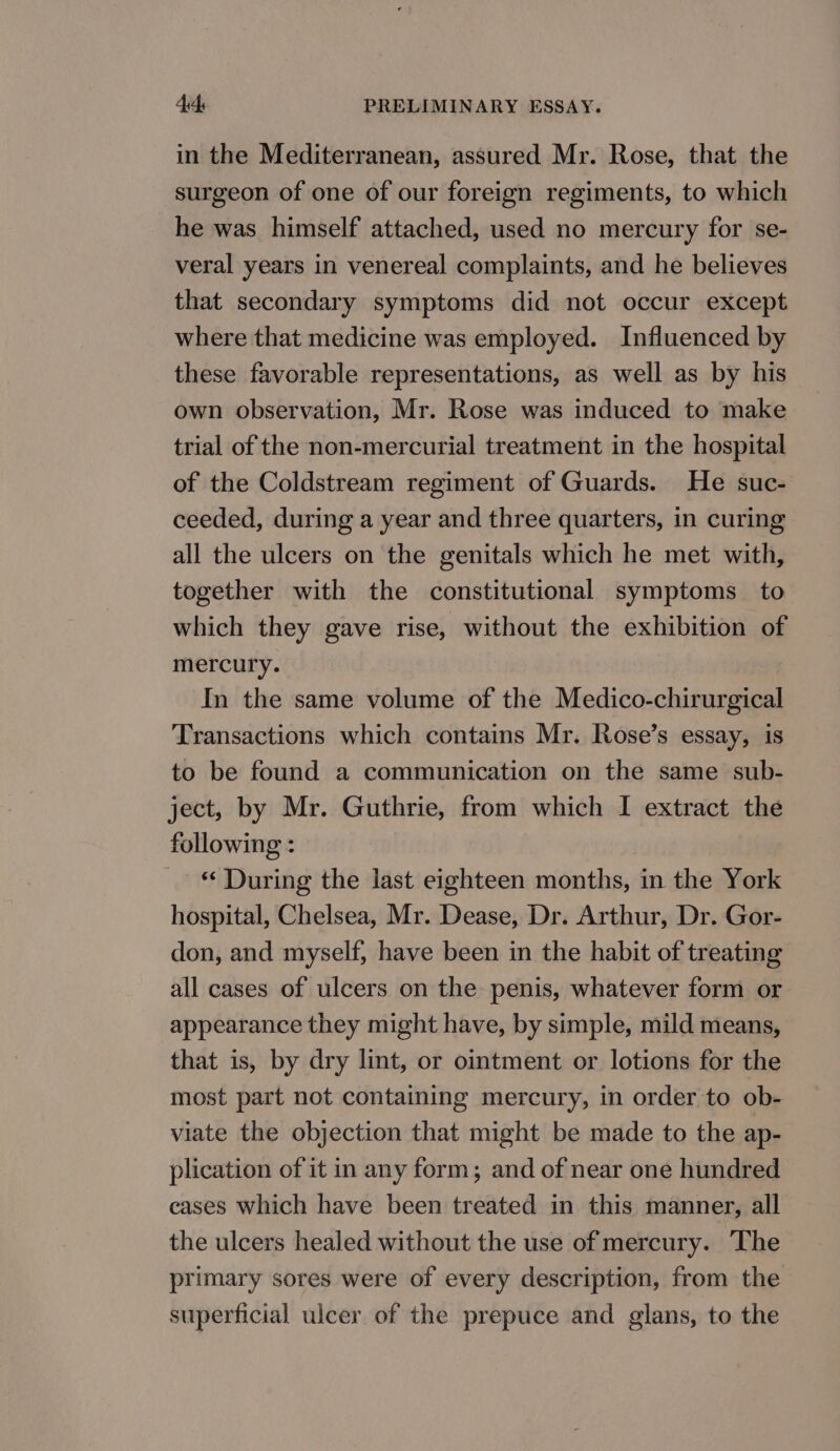 in the Mediterranean, assured Mr. Rose, that the surgeon of one of our foreign regiments, to which he was himself attached, used no mercury for se- veral years in venereal complaints, and he believes that secondary symptoms did not occur except where that medicine was employed. Influenced by these favorable representations, as well as by his own observation, Mr. Rose was induced to make trial of the non-mercurial treatment in the hospital of the Coldstream regiment of Guards. He suc- ceeded, during a year and three quarters, in curing all the ulcers on the genitals which he met with, together with the constitutional symptoms to which they gave rise, without the exhibition of mercury. In the same volume of the Medico-chirurgical Transactions which contains Mr. Rose’s essay, is to be found a communication on the same sub- ject, by Mr. Guthrie, from which I extract the following : “During the last eighteen months, in the York hospital, Chelsea, Mr. Dease, Dr. Arthur, Dr. Gor- don, and myself, have been in the habit of treating all cases of ulcers on the penis, whatever form or appearance they might have, by simple, mild means, that is, by dry lint, or ointment or lotions for the most part not containing mercury, in order to ob- viate the objection that might be made to the ap- plication of it in any form; and of near one hundred cases which have been treated in this manner, all the ulcers healed without the use of mercury. The primary sores were of every description, from the superficial ulcer of the prepuce and glans, to the