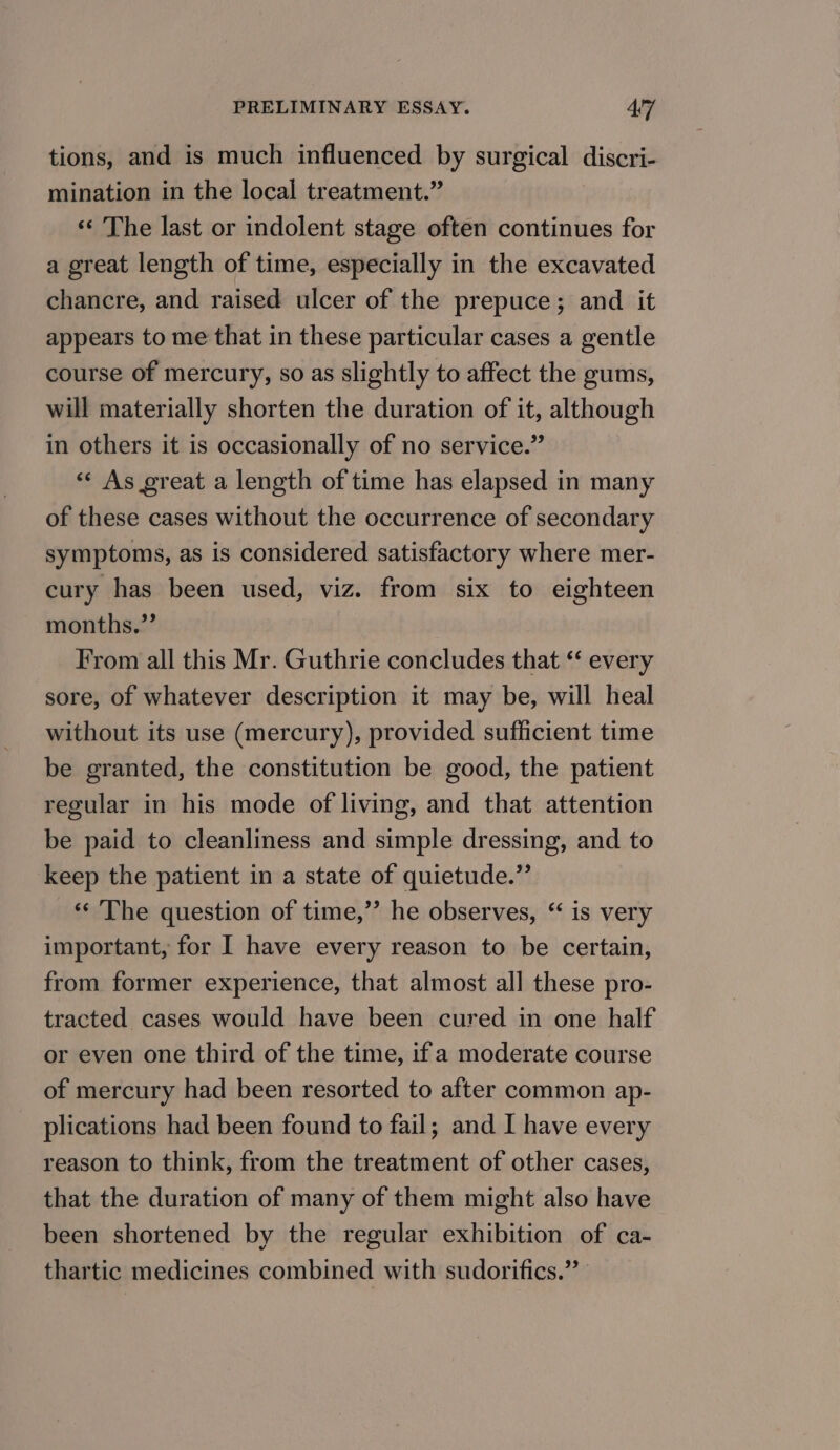 tions, and is much influenced by surgical discri- mination in the local treatment.” «‘ The last or indolent stage often continues for a great length of time, especially in the excavated chancre, and raised ulcer of the prepuce; and it appears to me that in these particular cases a gentle course of mercury, so as slightly to affect the gums, will materially shorten the duration of it, although in others it is occasionally of no service.” «« As great a length of time has elapsed in many of these cases without the occurrence of secondary symptoms, as is considered satisfactory where mer- cury has been used, viz. from six to eighteen months.” From all this Mr. Guthrie concludes that ‘‘ every sore, of whatever description it may be, will heal without its use (mercury), provided sufficient time be granted, the constitution be good, the patient regular in his mode of living, and that attention be paid to cleanliness and simple dressing, and to keep the patient in a state of quietude.”’ «‘ The question of time,’’ he observes, “ is very important, for I have every reason to be certain, from former experience, that almost all these pro- tracted cases would have been cured in one half or even one third of the time, ifa moderate course of mercury had been resorted to after common ap- plications had been found to fail; and I have every reason to think, from the treatment of other cases, that the duration of many of them might also have been shortened by the regular exhibition of ca- thartic medicines combined with sudorifics.”