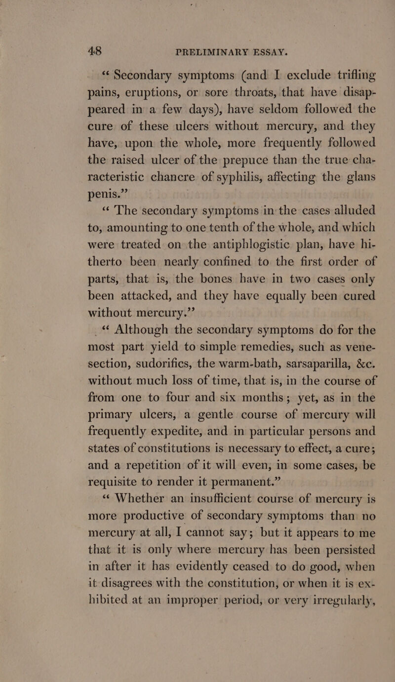 ** Secondary symptoms (and I exclude trifling pains, eruptions, or sore throats, that have disap- peared in a few days), have seldom followed the cure of these ulcers without mercury, and they have, upon the whole, more frequently followed the raised ulcer of the prepuce than the true cha- racteristic chancre of syphilis, affecting the glans penis.” “‘ The secondary symptoms inthe cases alluded to, amounting to one tenth of the whole, and which were treated on the antiphlogistic plan, have hi- therto been nearly confined to the first order of parts, that is, the bones have in two cases only been attacked, and they have equally been cured without mercury.”’ _ Although the secondary symptoms do for the most part yield to simple remedies, such as vene- section, sudorifics, the warm-bath, sarsaparilla, &amp;c. without much loss of time, that is, in the course of from one to four and six months; yet, as in the primary ulcers, a gentle course of mercury will frequently expedite, and in particular persons and states of constitutions is necessary to effect, a cure; and a repetition of it will even, in some cases, be requisite to render it permanent.” | “« Whether an insufficient course of mercury is more productive of secondary symptoms than: no mercury at all, I cannot say; but it appears to me that it is only where mercury has been persisted in after it has evidently ceased to do good, when it disagrees with the constitution, or when it is ex- hibited at an improper period, or very irregularly,