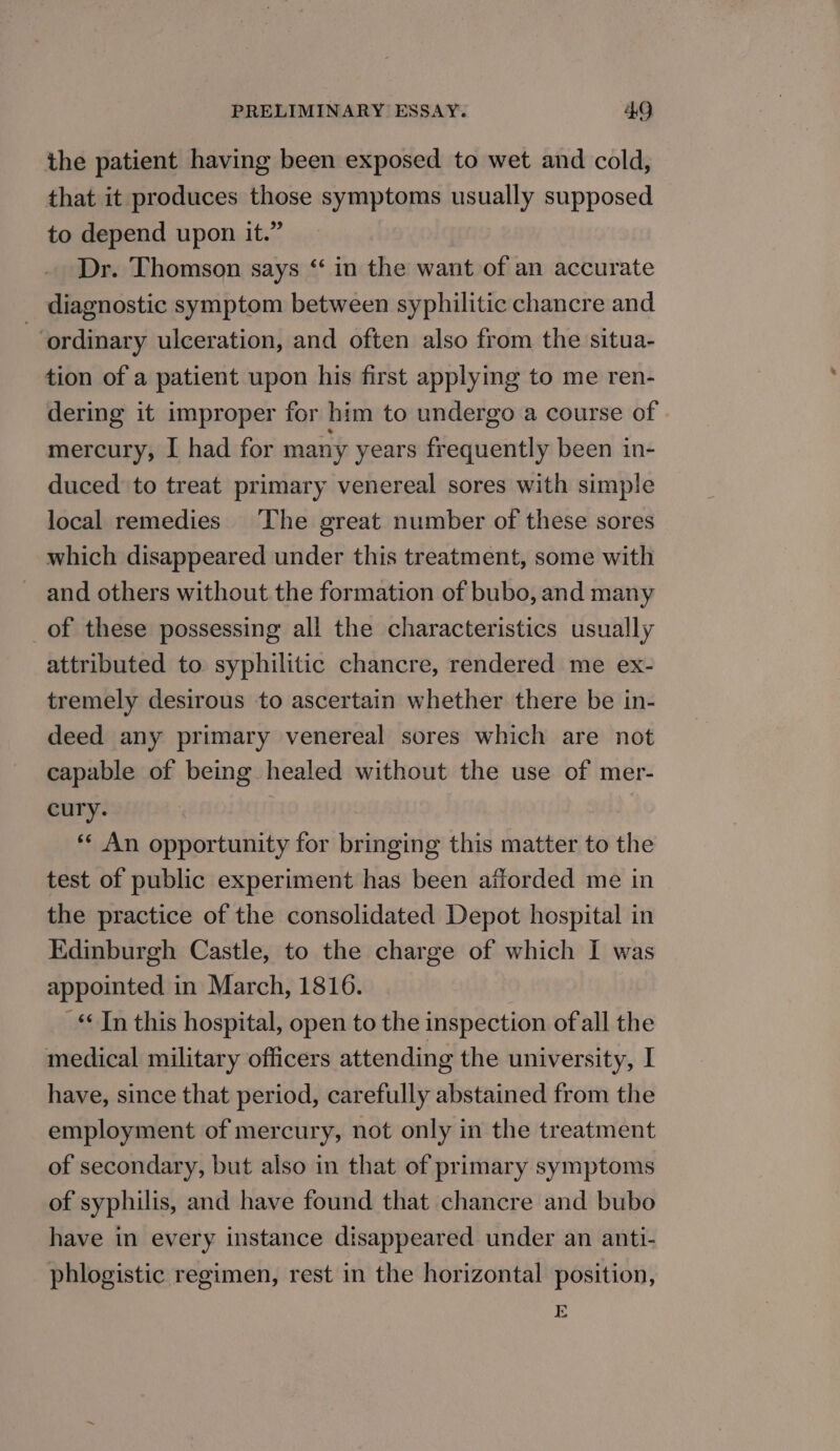 the patient having been exposed to wet and cold, that it produces those symptoms usually supposed to depend upon it.” Dr. Thomson says “ in the want of an accurate diagnostic symptom between syphilitic chancre and ordinary ulceration, and often also from the situa- tion of a patient upon his first applying to me ren- dering it improper for him to undergo a course of | mercury, I had for many years frequently been in- duced to treat primary venereal sores with simple local remedies ‘The great number of these sores which disappeared under this treatment, some with and others without the formation of bubo, and many _of these possessing all the characteristics usually attributed to syphilitic chancre, rendered me ex- tremely desirous to ascertain whether there be in- deed any primary venereal sores which are not capable of being healed without the use of mer- cury. *¢ An opportunity for bringing this matter to the test of public experiment has been afforded me in the practice of the consolidated Depot hospital in Edinburgh Castle, to the charge of which I was appointed in March, 1816. _ Jn this hospital, open to the inspection of all the medical military officers attending the university, I have, since that period, carefully abstained from the employment of mercury, not only in the treatment of secondary, but also in that of primary symptoms of syphilis, and have found that chancre and bubo have in every instance disappeared under an anti- phlogistic regimen, rest in the horizontal position, E