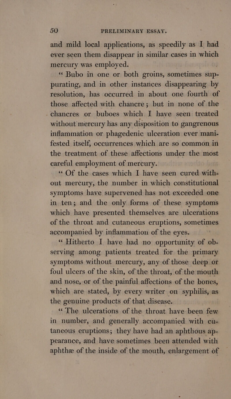 and mild local applications, as speedily as I had ever seen them disappear in similar cases in which mercury was employed. . ‘* Bubo in one or both groins, sometimes sup- purating, and in other instances disappearing by resolution, has occurred in about one fourth of those affected with chancre; but in none of the -chancres or buboes which I have seen treated — without mercury has any disposition to gangrenous inflammation or phagedenic ulceration ever mani- fested itself, occurrences which are so common in the treatment of these affections under the most careful employment of mercury. “‘ Of the cases which I have seen cured with- out mercury, the number in which constitutional symptoms have supervened has not exceeded one in ten; and the only forms of these symptoms which have presented themselves are ulcerations of the throat and cutaneous eruptions, sometimes accompanied. by inflammation of the eyes. “« Hitherto I have had no opportunity of ob- serving among patients treated for the primary symptoms without mercury, any of those deep or foul ulcers of the skin, of the throat, of the mouth and nose, or of the painful affections of the bones, which are stated, by every writer on syphilis, as the genuine products of that disease. ‘“‘ The ulcerations of the throat have been few in number, and generally accompanied with cu- taneous eruptions; they have had an aphthous ap- pearance, and have sometimes been attended with aphthe of the inside of the mouth, enlargement of