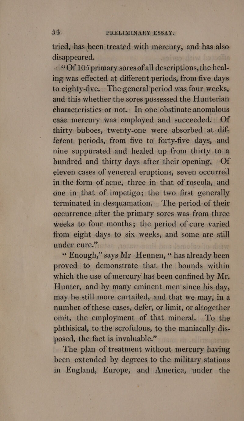 tried, has been treated with mercury, and has also disappeared. : -&lt; “Of 105 primary sores of all descriptions, the heal- ing was effected at different periods, from five days to eighty-five. The general period was four weeks, and this whether the sores possessed the Hunterian characteristics or not. In one obstinate anomalous case mercury was employed and succeeded. Of thirty buboes, twenty-one were absorbed at. dif- ferent, periods, from five to forty-five days, and nine suppurated and healed up from thirty to a hundred and thirty days after their opening. Of eleven cases of venereal eruptions, seven occurred in the form of acne, three in that of roseola, and one in that of impetigo; the two first generally terminated in desquamation. . The period of their occurrence after the primary sores was from three weeks to four months; the period of cure varied from eight days to six weeks, and some are still under cure.” | “‘ Enough,” says Mr. Hennen, “ has already been proved to demonstrate that. the bounds within which the use of mercury has been confined by Mr. Hunter, and by many eminent men since his day, may be still more curtailed, and that we may; in a number of these cases, defer, or limit, or altogether omit, the employment of that mineral. To the phthisical, to the scrofulous, to the maniacally dis- posed, the fact is invaluable.” The plan of treatment without. mercury having been extended by degrees to the military stations in England, Europe, and America, under the