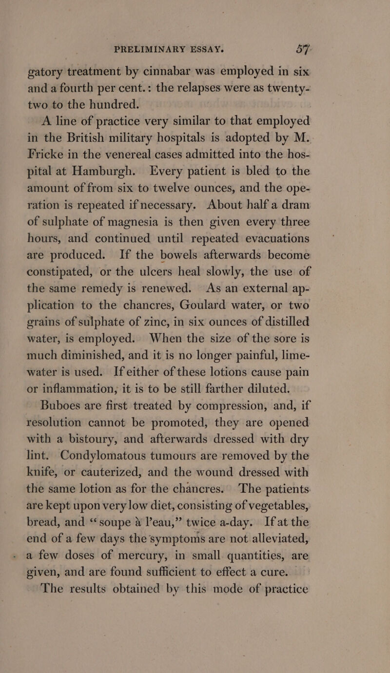 gatory treatment by cinnabar was employed in six and a fourth per cent.: the relapses were as twenty- two to the hundred. A line of practice very similar to that setae in the British military hospitals is adopted by M. Fricke in the venereal cases admitted into the hos- pital at Hamburgh. Every patient is bled to the amount of from six to twelve ounces, and the ope- ration is repeated if necessary. About half a dram of sulphate of magnesia is then given every three hours, and continued until repeated evacuations are produced. If the bowels afterwards become constipated, or the ulcers heal slowly, the use of the same remedy is renewed. As an external ap- plication to the chancres, Goulard water, or two grains of sulphate of zinc, in six ounces of distilled water, is employed. When the size of the sore is much diminished, and it is no longer painful, lime- water is used. If either of these lotions cause pain or inflammation, it is to be still farther diluted. Buboes are first treated by compression, and, if resolution cannot be promoted, they are opened with a bistoury, and afterwards dressed with dry lint. Condylomatous tumours are removed by the knife, or cauterized, and the wound dressed with the same lotion as for the chancres. The patients are kept upon very low diet, consisting of vegetables, bread, and “‘soupe a leau,” twice a-day. Ifat the end of a few days the symptoms are not alleviated, a few doses of mercury, in small. quantities, are given, and are found sufficient to effect a cure. — The results obtained by this mode of practice