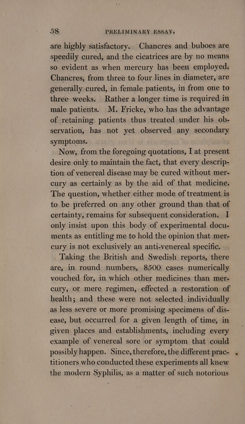 are highly satisfactory. Chancres and buboes are speedily cured, and the cicatrices are by no means so evident as when mercury has been employed. Chancres, from three to four lines in diameter, are generally cured, in female patients, in from one to three weeks. Rather a longer time is required in male patients. M. Fricke, who has the advantage of retaining patients thus treated under his ob- servation, has not yet observed any secondary symptoms. | Now, from the foregoing quotations, I at present desire only to maintain the fact, that every descrip- tion of venereal disease may be cured without mer- cury as certainly as by the aid of that medicine. The question, whether either mode of treatment is to be preferred on any other ground than that of certainty, remains for subsequent consideration. I only insist upon this body of experimental docu- ments as entitling me to hold the opinion that mer- cury is not exclusively an anti-venereal specific. Taking the British and Swedish reports, there are, in round numbers, 8500 cases numerically vouched for, in which other medicines than mer- cury, or mere regimen, effected a restoration of health; and these were not selected individually as less severe or more promising specimens of dis- ease, but occurred for a given length of time, in given places and establishments, including every example of venereal sore or symptom that could possibly happen. Since, therefore, the different prac- titioners who conducted these experiments all knew the modern Syphilis, as a matter of such notorious