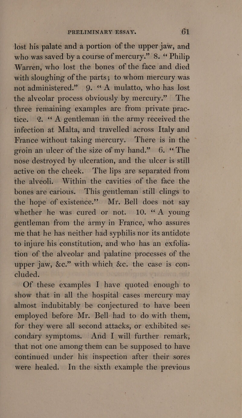lost his palate and a portion of the upper jaw, and who was saved by a course of mercury.” 8. “ Philip Warren, who lost the bones of the face and died with sloughing of the parts; to whom mercury was not administered.” 9. ‘A mulatto, who has lost the alveolar process obviously by mercury.” The three remaining examples are from private prac- tice. 2. ‘A gentleman in the army received the infection at Malta, and travelled across Italy and France without taking mercury. There is in the ~ groin an ulcer of the size of my hand.” 6. ‘*The nose destroyed by ulceration, and the ulcer is still active on the cheek. ‘The lips are separated from the alveoli. Within the cavities of the face the bones are carious. ‘This gentleman still clings to the hope of existence.”” Mr. Bell does not say whether he was cured or not. 10. “ A young gentleman from the army in France, who assures me that he has neither had syphilis nor its antidote to injure his constitution, and who has an exfolia- tion of the alveolar and palatine processes of the upper jaw, &amp;c.” with which &amp;c. the case is con- cluded. | Of these examples I have quoted enough to show that in all the hospital cases mercury may almost indubitably be conjectured to have been employed before Mr. Bell had to do with them, for they were all second attacks, or exhibited se- condary symptoms. And I will further remark, that not one among them can be supposed to have continued under his inspection after their sores were healed. In the sixth example the previous