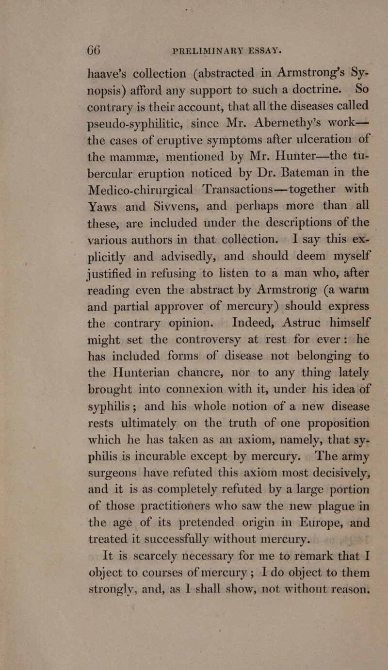 haave’s collection (abstracted in Armstrong’s Sy- nopsis) afford any support to such a doctrine. So contrary is their account, that all the diseases called pseudo-syphilitic, since Mr. Abernethy’s work— the cases of eruptive symptoms after ulceration of the mammz, mentioned by Mr. Hunter—the tu- bercular eruption noticed by Dr. Bateman in the Medico-chirurgical Transactions—together with Yaws and Sivvens, and perhaps more than all these, are included under the descriptions of the © various authors in that collection. I say this ex- plicitly and advisedly, and should deem myself justified in refusing to listen to a man who, after reading even the abstract by Armstrong (a warm and partial approver of mercury) should express the contrary opinion. Indeed, Astruc himself might set the controversy at rest for ever: he has included forms of disease not belonging to the Hunterian chancre, nor to any thing lately brought into connexion with it, under his idea of syphilis; and his whole notion of a new disease rests ultimately on the truth of one proposition which he has taken as an axiom, namely, that sy- philis is incurable except by mercury. The army surgeons have refuted this axiom most decisively, and it is as completely refuted by a large portion of those practitioners who saw the new plague in the age of its pretended origin in Europe, and treated it successfully without mercury. It is scarcely necessary for me to remark that I object to courses of mercury ; Ido object to them strongly, and, as I shall show, not without reason.