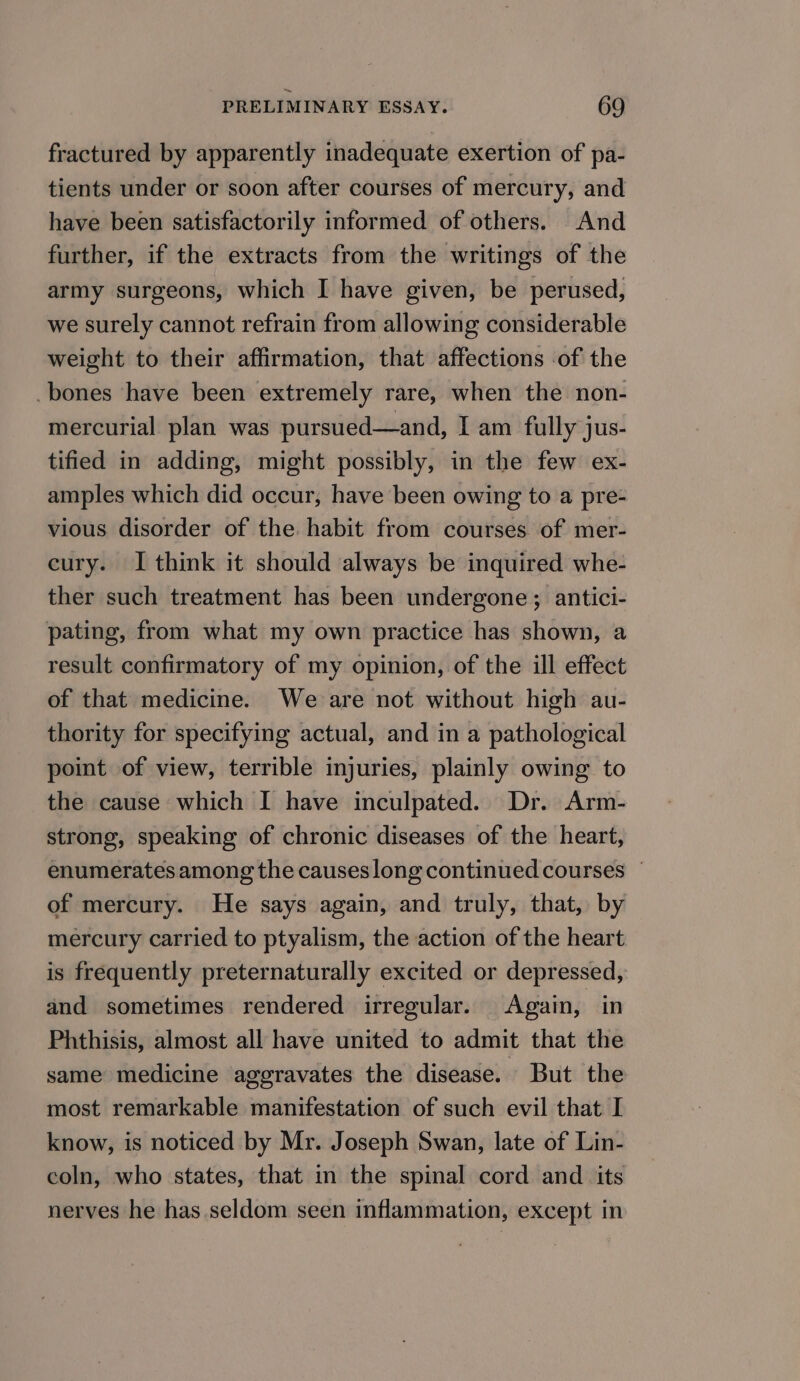 fractured by apparently inadequate exertion of pa- tients under or soon after courses of mercury, and have been satisfactorily informed of others. And further, if the extracts from the writings of the army surgeons, which I have given, be perused, we surely cannot refrain from allowing considerable weight to their affirmation, that affections of the _bones ‘have been extremely rare, when the non- mercurial plan was pursued—and, I am fully jus- tified in adding, might possibly, in the few ex- amples which did occur, have been owing to a pre- vious disorder of the. habit from courses of mer- cury. I think it should always be inquired whe- ther such treatment has been undergone; antici- pating, from what my own practice has shown, a result confirmatory of my opinion, of the ill effect of that medicine. We are not without high au- thority for specifying actual, and in a pathological point of view, terrible injuries, plainly owing to the cause which I have inculpated. Dr. Arm- strong, speaking of chronic diseases of the heart, enumerates among the causes long continued courses ~ of mercury. He says again, and truly, that, by mercury carried to ptyalism, the action of the heart is frequently preternaturally excited or depressed, and sometimes rendered irregular. Again, in Phthisis, almost all have united to admit that the same medicine aggravates the disease. But the most remarkable manifestation of such evil that I know, is noticed by Mr. Joseph Swan, late of Lin- coln, who states, that in the spinal cord and its nerves he has seldom seen inflammation, except in