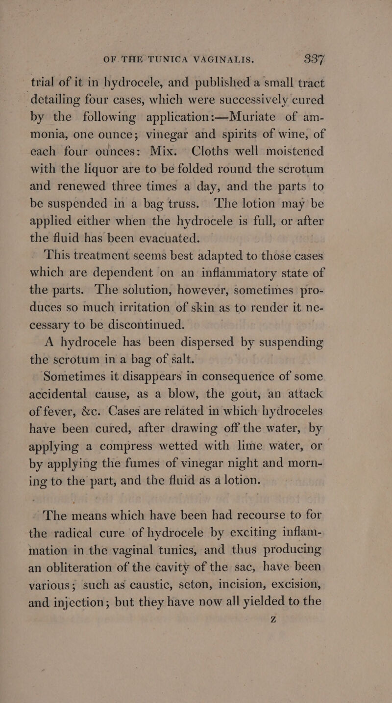 trial of it in hydrocele, and published a small tract detailing four cases, which were successively cured by the following application:—Muriate of am- monia, one ounce; vinegar and spirits of wine, of each four ounces: Mix. Cloths well moistened with the liquor are to be folded round the scrotum and renewed three times a day, and the parts to be suspended in a bag truss. The lotion may be applied either when the hydrocele is full, or after the fluid has been evacuated. This treatment seems best adapted to those cases which are dependent on an inflammatory state of the parts. The solution, however, sometimes pro- duces so much irritation of skin as to render it ne- cessary to be discontinued. : A hydrocele has been dispersed by suspending the scrotum in a bag of salt. Sometimes it disappears in consequence of some accidental cause, as a blow, the gout, an attack of fever, &amp;c. Cases are related in which hydroceles have been cured, after drawing off the water, by applying a compress wetted with lime water, or by applying the fumes of vinegar night and morn- ing to the part, and the fluid as a lotion. The means which have been had recourse to for the radical cure of hydrocele by exciting inflam- mation in the vaginal tunics, and thus producing an obliteration of the cavity of the sac, have been various; such as caustic, seton, incision, excision, and injection; but they have now all yielded to the Z