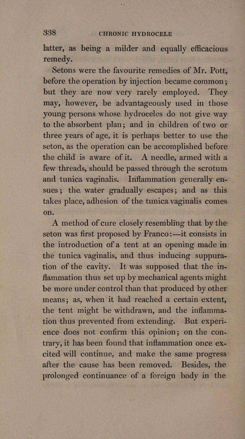 latter, as being a milder and equally efficacious remedy. Setons were the favourite remedies of Mr. Pott; before the operation by injection became common; but they are now very rarely employed. They may, however, be advantageously used in those young persons whose hydroceles do not give way to the absorbent plan; and in children of two or three years of age, it is perhaps better to use the seton, as the operation can be accomplished before the child is aware of it. A needle, armed with a few threads, should be passed through the scrotum and tunica vaginalis. Inflammation generally en- sues; the water gradually escapes; and as this takes place, adhesion of the tunica vaginalis comes. on. A method of cure closely resembling that by the seton was first proposed by Franco:—it consists in the introduction of a tent at an opening made in the tunica vaginalis, and thus inducing suppura- tion of the cavity. It was supposed that the in- flammation thus set up by mechanical agents might be more under control than that produced by other means; as, when it had reached a certain extent, the tent might be withdrawn, and the inflamma- tion thus prevented from extending. But experi- ence does not confirm this opinion; on the con- trary, it has been found that inflammation once ex- cited will continue, and make the same progress: after the cause has been removed. Besides, the prolonged continuance of a foreign body in the