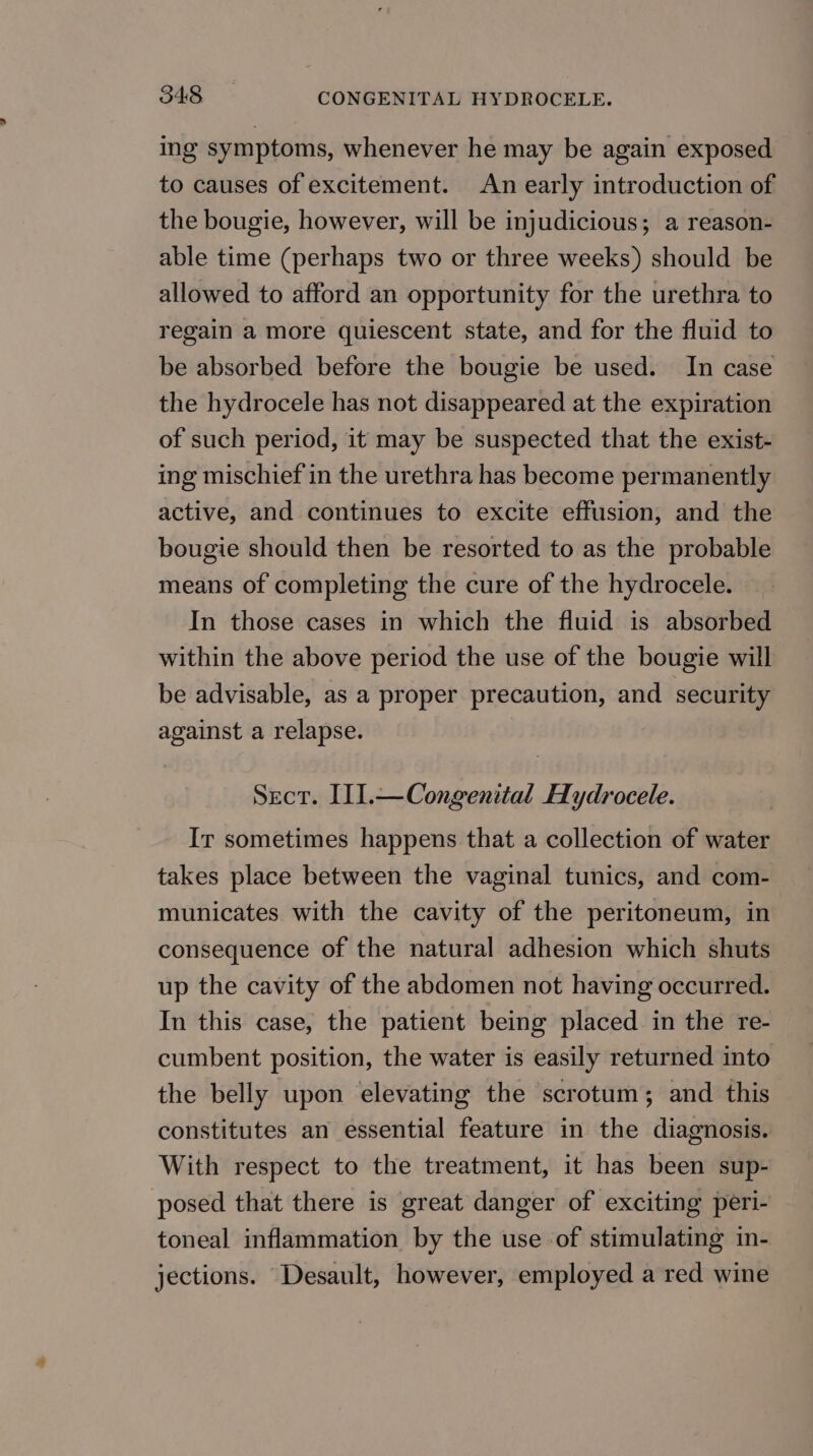 ing symptoms, whenever he may be again exposed to causes of excitement. An early introduction of the bougie, however, will be injudicious; a reason- able time (perhaps two or three weeks) should be allowed to afford an opportunity for the urethra to regain a more quiescent state, and for the fluid to be absorbed before the bougie be used. In case the hydrocele has not disappeared at the expiration of such period, it may be suspected that the exist- ing mischief in the urethra has become permanently active, and continues to excite effusion, and the bougie should then be resorted to as the probable means of completing the cure of the hydrocele. In those cases in which the fluid is absorbed within the above period the use of the bougie will be advisable, as a proper precaution, and security against a relapse. Sect. I1].—Congenital Hydrocele. Ir sometimes happens that a collection of water takes place between the vaginal tunics, and com- municates with the cavity of the peritoneum, in consequence of the natural adhesion which shuts up the cavity of the abdomen not having occurred. In this case, the patient being placed in the re- cumbent position, the water is easily returned into the belly upon elevating the scrotum; and this constitutes an essential feature in the diagnosis. With respect to the treatment, it has been sup- posed that there is great danger of exciting peri- toneal inflammation by the use of stimulating in- jections. Desault, however, employed a red wine