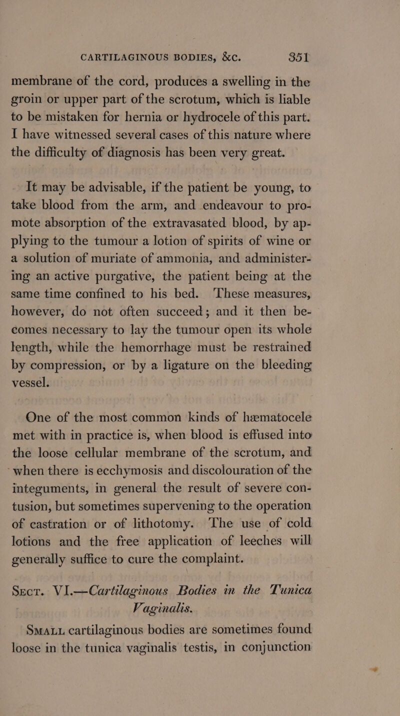 membrane of the cord, produces a swelling in the groin or upper part of the scrotum, which is liable to be mistaken for hernia er hydrocele of this part. I have witnessed several cases of this nature where the difficulty of diagnosis has been very great. It may be advisable, if the patient be young, to take blood from the arm, and endeavour to pro- mote absorption of the extravasated blood, by ap- plying to the tumour a lotion of spirits of wine or a solution of muriate of ammonia, and administer- ing an active purgative, the patient being at the same time confined to his bed. ‘These measures, however, do not often succeed; and it then be- comes necessary to lay the tumour open its whole length, while the hemorrhage must be restrained by compression, or by a ligature on the bleeding vessel. — One of the most common kinds of haematocele met with in practice is, when blood is effused into the loose cellular membrane of the scrotum, and ~when there is ecchymosis and discolouration of the integuments, in general the result of severe con- tusion, but sometimes supervening to the operation of castration or of lithotomy. The use of cold lotions and the free application of leeches will generally suffice to cure the complaint. : Sect. VI.—Cartilaginous Bodies in the Tunica | Vaginalis. SMALL cartilaginous bodies are sometimes found loose in the tunica vaginalis testis, in conjunction