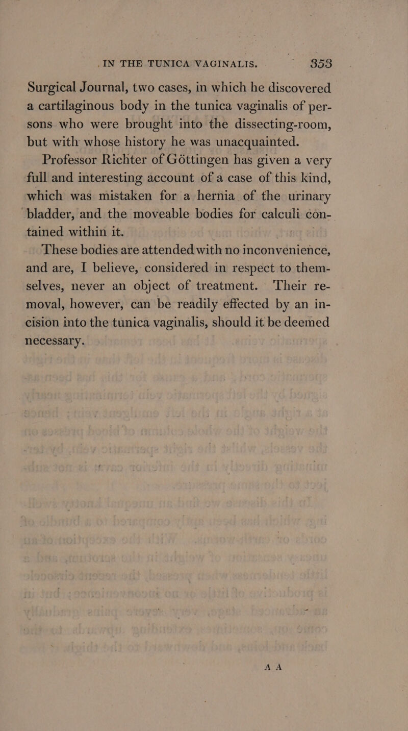 Surgical Journal, two cases, in which he discovered a cartilaginous body in the tunica vaginalis of per- sons who were brought into the dissecting-room, but with whose history he was unacquainted. Professor Richter of G6ttingen has given a very full and interesting account of a case of this kind, which was mistaken for a hernia of the urinary bladder, and the moveable bodies for calculi con- tained within it. | | These bodies are attended with no inconvenience, and are, I believe, considered in respect to them- selves, never an object of treatment. ‘Their re- moval, however, can be readily effected by an in- cision into the tunica vaginalis, should it be deemed necessary.