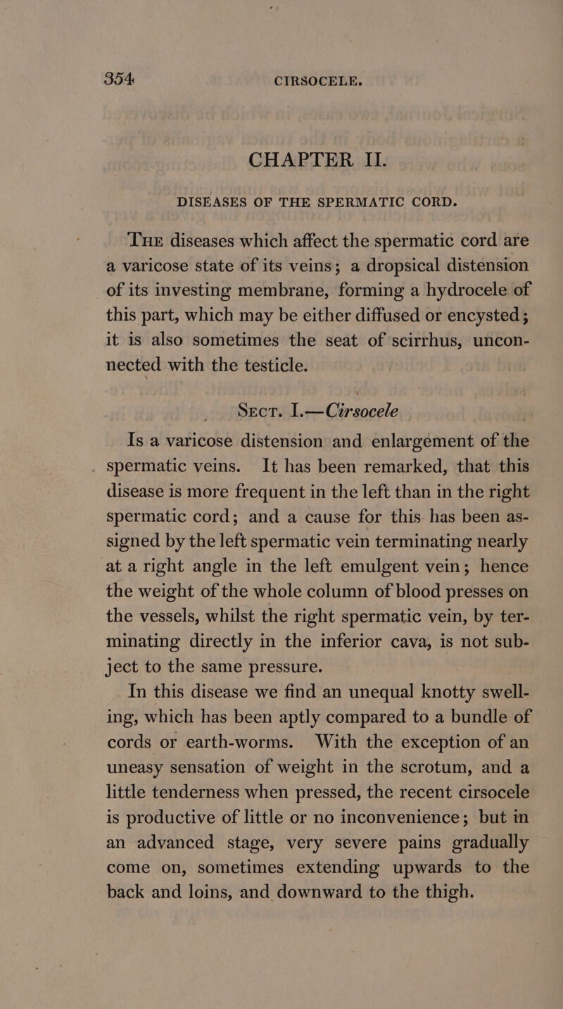 CHAPTER II. DISEASES OF THE SPERMATIC CORD. Tue diseases which affect the spermatic cord are a varicose state of its veins; a dropsical distension of its investing membrane, forming a hydrocele of this part, which may be either diffused or encysted ; it is also sometimes the seat of scirrhus, uncon- nected with the testicle. Sect. I.—Cirsocele , Is a varicose distension and enlargement of the spermatic veins. It has been remarked, that this disease is more frequent in the left than in the right spermatic cord; and a cause for this has been as- signed by the left spermatic vein terminating nearly at a right angle in the left emulgent vein; hence the weight of the whole column of blood presses on the vessels, whilst the right spermatic vein, by ter- minating directly in the inferior cava, is not sub- ject to the same pressure. In this disease we find an unequal knotty swell- ing, which has been aptly compared to a bundle of cords or earth-worms. With the exception of an uneasy sensation of weight in the scrotum, and a little tenderness when pressed, the recent cirsocele is productive of little or no inconvenience; but in an advanced stage, very severe pains gradually come on, sometimes extending upwards to the back and loins, and downward to the thigh.