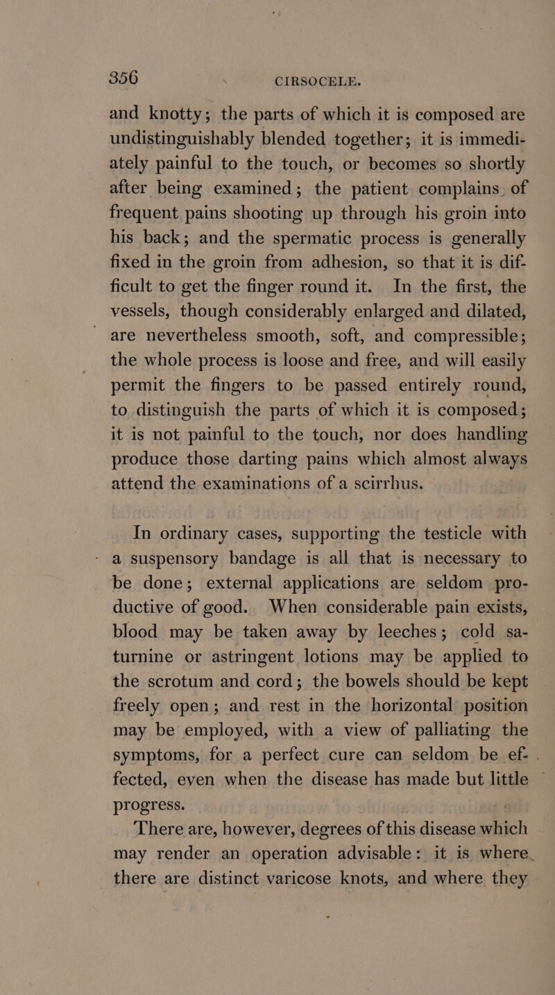 and knotty; the parts of which it is composed are undistinguishably blended together; it is immedi- ately painful to the touch, or becomes so shortly after being examined; the patient complains. of frequent pains shooting up through his groin into his back; and the spermatic process is generally fixed in the groin from adhesion, so that it is dif- ficult to get the finger round it. In the first, the vessels, though considerably enlarged and dilated, are nevertheless smooth, soft, and compressible; the whole process is loose and free, and will easily permit the fingers to be passed entirely round, to distinguish the parts of which it is composed; it is not painful to the touch, nor does handling produce those darting pains which almost always attend the examinations of a scirrhus. In ordinary cases, supporting the testicle with - a suspensory bandage is all that is necessary to be done; external applications are seldom pro- ductive of good.. When considerable pain exists, blood may be taken away by leeches; cold sa- turnine or astringent lotions may be applied to the scrotum and cord; the bowels should be kept freely open; and rest in the horizontal position may be employed, with a view of palliating the symptoms, for a perfect cure can seldom be ef- . fected, even when the disease has made but little ~ progress. | There are, however, degrees of this disease which may render an operation advisable: it is where. there are distinct varicose knots, and where they