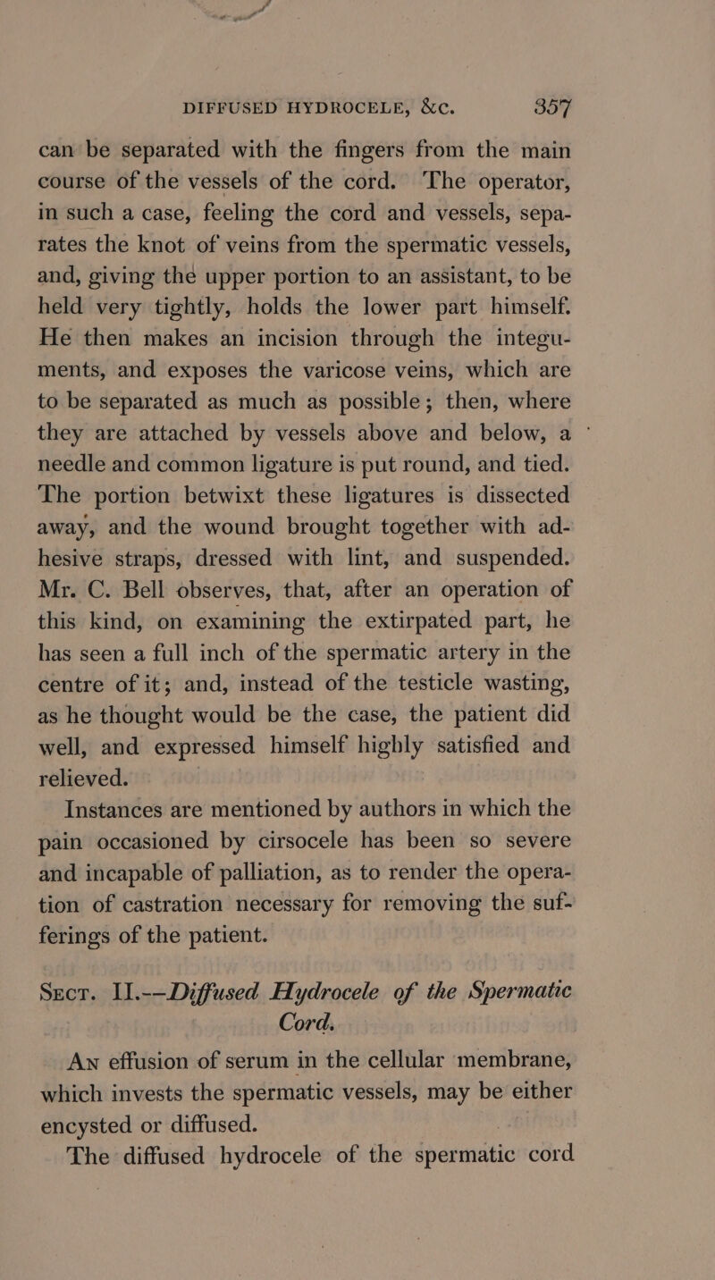 can be separated with the fingers from the main course of the vessels of the cord. ‘The operator, in such a case, feeling the cord and vessels, sepa- rates the knot of veins from the spermatic vessels, and, giving the upper portion to an assistant, to be held very tightly, holds the lower part himself. He then makes an incision through the integu- ments, and exposes the varicose veins, which are to be separated as much as possible; then, where they are attached by vessels above and below, a ° needle and common ligature is put round, and tied. The portion betwixt these ligatures is dissected away, and the wound brought together with ad- hesive straps, dressed with lint, and suspended. Mr. C. Bell observes, that, after an operation of this kind, on examining the extirpated part, he has seen a full inch of the spermatic artery in the centre of it; and, instead of the testicle wasting, as he thought would be the case, the patient did well, and expressed himself highly satisfied and relieved. Instances are mentioned by authors in which the pain occasioned by cirsocele has been so severe and incapable of palliation, as to render the opera- tion of castration necessary for removing the suf- ferings of the patient. Sect. II.-—Diffused Hydrocele of the Spermatic Cord. An effusion of serum in the cellular membrane, which invests the spermatic vessels, may be either encysted or diffused. The diffused hydrocele of the iperutatio cord