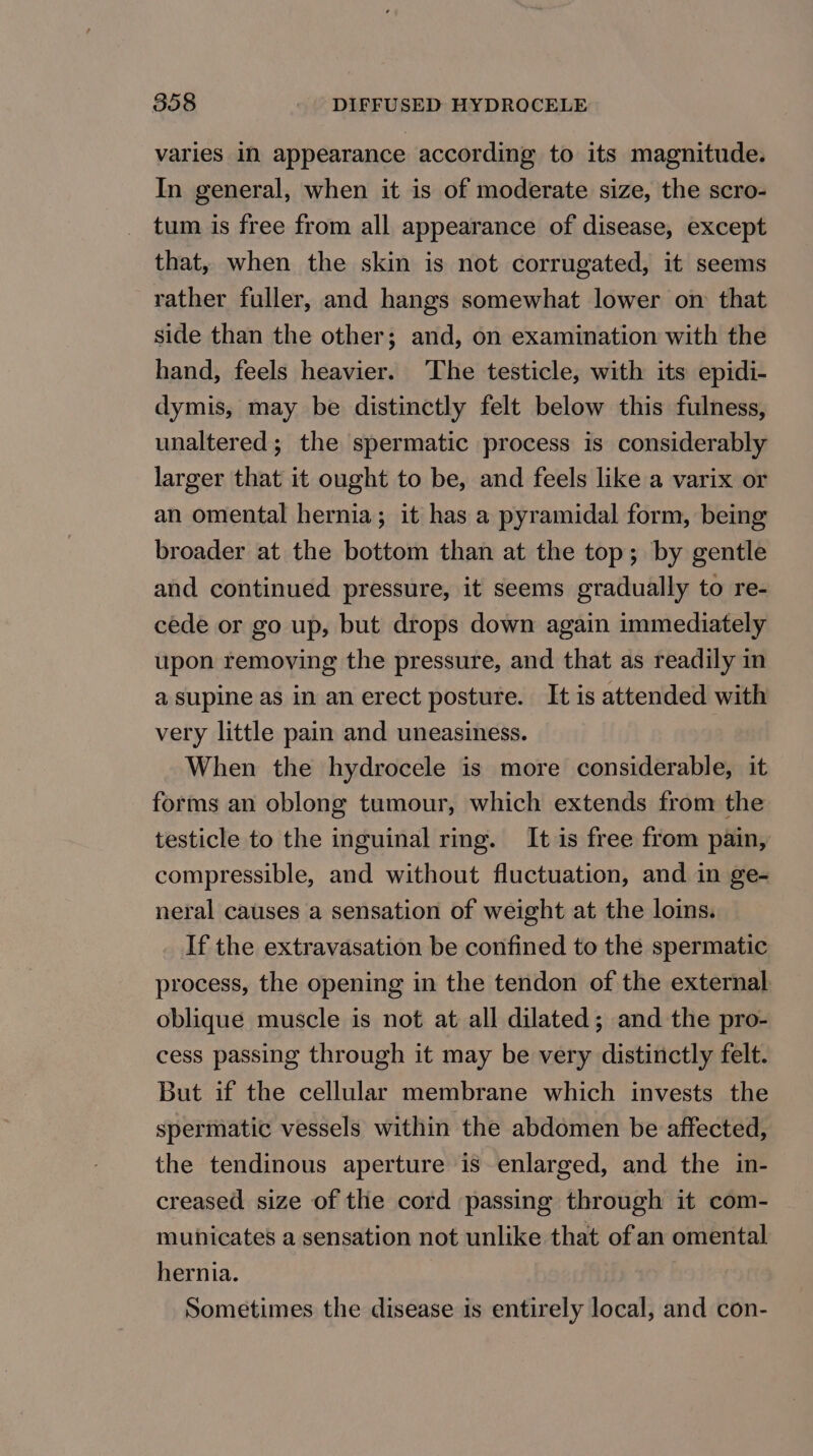 varies in appearance according to its magnitude. In general, when it is of moderate size, the scro- tum is free from all appearance of disease, except that, when the skin is not corrugated, it seems rather fuller, and hangs somewhat lower on that side than the other; and, on examination with the hand, feels heavier. The testicle, with its epidi- dymis, may be distinctly felt below this fulness, unaltered; the spermatic process is considerably larger that it ought to be, and feels like a varix or an omental hernia; it has a pyramidal form, being broader at the bottom than at the top; by gentle and continued pressure, it seems gradually to re- cede or go up, but drops down again immediately upon removing the pressure, and that as readily in a supine as in an erect posture. It is attended with very little pain and uneasiness. When the hydrocele is more considerable, it forms an oblong tumour, which extends from the testicle to the inguinal rg. It is free from pain, compressible, and without fluctuation, and in ge- neral causes a sensation of weight at the loins. If the extravasation be confined to the spermatic process, the opening in the tendon of the external oblique muscle is not at all dilated; and the pro- cess passing through it may be very distinctly felt. But if the cellular membrane which invests the spermatic vessels within the abdomen be affected, the tendinous aperture is enlarged, and the in- creased size of the cord passing through it com- muhicates a sensation not unlike that of an omental hernia. Sometimes the disease is entirely local, and con-