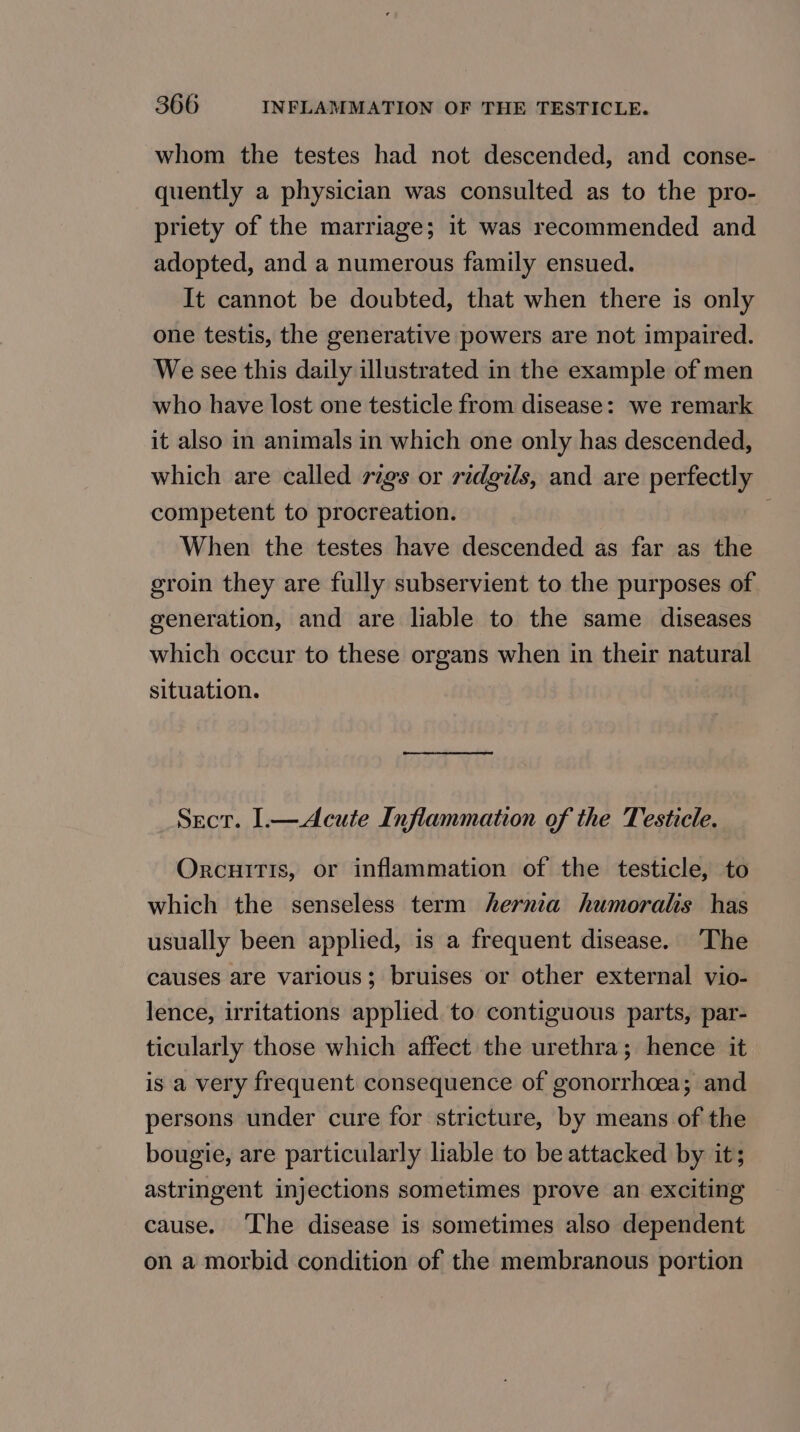 whom the testes had not descended, and conse- quently a physician was consulted as to the pro- priety of the marriage; it was recommended and adopted, and a numerous family ensued. It cannot be doubted, that when there is only one testis, the generative powers are not impaired. We see this daily illustrated in the example of men who have lost one testicle from disease: we remark it also in animals in which one only has descended, which are called rigs or ridgils, and are perfectly competent to procreation. When the testes have descended as far as the groin they are fully subservient to the purposes of generation, and are liable to the same diseases which occur to these organs when in their natural situation. Sect. ].—Acute Inflammation of the Testicle. Orcuitis, or inflammation of the testicle, to which the senseless term hernia humoralis has usually been applied, is a frequent disease. The causes are various; bruises or other external vio- lence, irritations applied to contiguous parts, par- ticularly those which affect the urethra; hence it is a very frequent consequence of gonorrhoea; and persons under cure for stricture, by means of the bougie, are particularly liable to be attacked by it; astringent injections sometimes prove an exciting cause. ‘The disease is sometimes also dependent on a morbid condition of the membranous portion