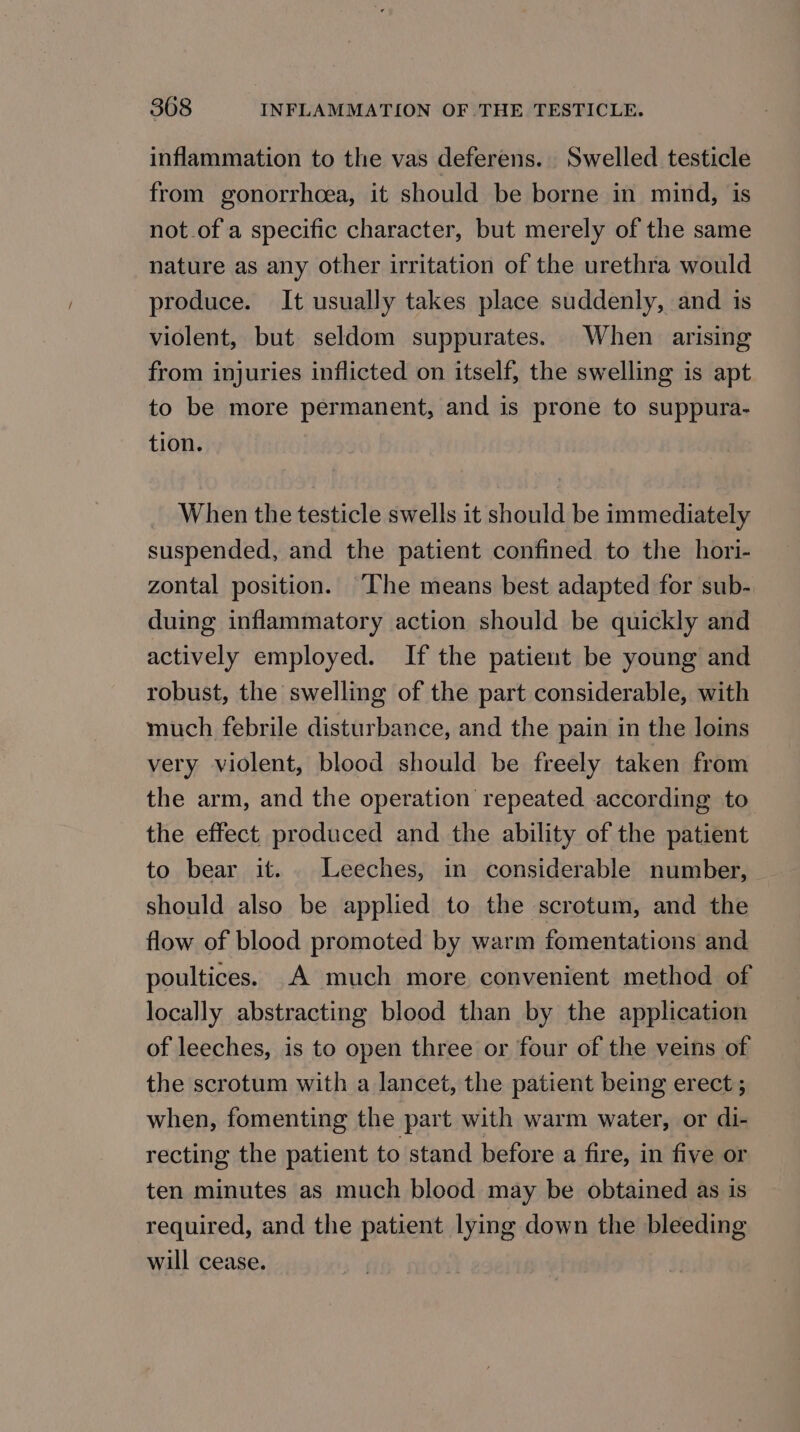 inflammation to the vas deferens. Swelled testicle from gonorrhoea, it should be borne in mind, is not.of a specific character, but merely of the same nature as any other irritation of the urethra would produce. It usually takes place suddenly, and is violent, but seldom suppurates. When arising from injuries inflicted on itself, the swelling is apt to be more permanent, and is prone to suppura- tion. When the testicle swells it should be immediately suspended, and the patient confined to the hori- zontal position. “Ihe means best adapted for sub- duing inflammatory action should be quickly and actively employed. If the patient be young and robust, the swelling of the part considerable, with much febrile disturbance, and the pain in the loins very violent, blood should be freely taken from the arm, and the operation repeated according to the effect produced and the ability of the patient to bear it... Leeches, in considerable number, should also be applied to the scrotum, and the flow of blood promoted by warm fomentations and poultices. A much more convenient method of locally abstracting blood than by the application of leeches, is to open three or four of the veins of the scrotum with a lancet, the patient being erect ; when, fomenting the part with warm water, or di- recting the patient to stand before a fire, in five or ten minutes as much blood may be obtained as is required, and the patient lying down the bleeding will cease.