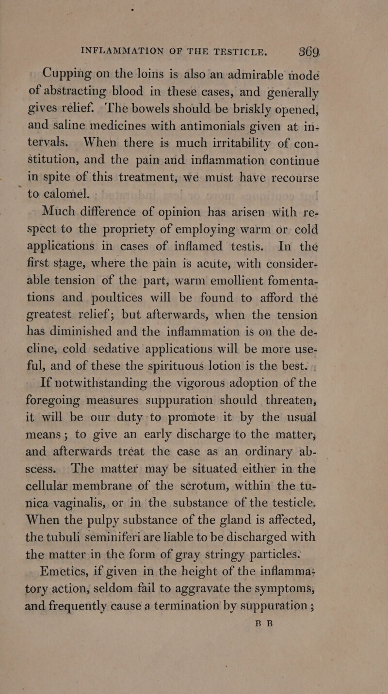 Cupping on the loins is also an admirable mode of abstracting blood in these cases, and generally gives relief. ‘The bowels should be briskly opened, and saline medicines with antimonials given at in- tervals. When there is much irritability of con- stitution, and the pain and inflammation continue in spite of this treatment, we must have recourse to calomel. | | Much difference of opinion has arisen with re- spect to the propriety of employing warm or. cold applications in cases of inflamed testis. In the first stage, where the pain is acute, with consider- able tension of the part, warm emollient fomenta- tions and poultices will be found to afford the greatest relief; but afterwards, when the tension has diminished and the inflammation is on the de- cline, cold sedative applications will be more use- ful, and of these the spirituous lotion is the best. . If notwithstanding the vigorous adoption of the foregoing measures suppuration should threaten, it will be our duty to promote it by the usual means; to give an early discharge to the matter; and afterwards treat the case as an ordinary ab- scess. [he matter may be situated either in the cellular membrane of the scrotum, within the tu- nica vaginalis, or in the substance of the testicle. When the pulpy substance of the gland is affected, the tubuli seminiferi are liable to be discharged with the matter in the form of gray stringy particles. _ Emetics, if given in the height of the inflamma: tory action, seldom fail to aggravate the symptoms, and frequently cause a termination by suppuration ; BB