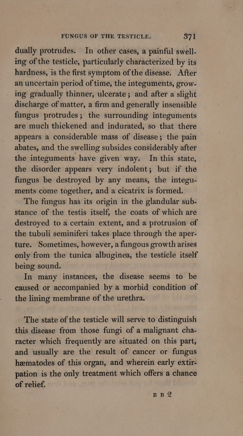 dually protrudes. In other cases, a painful swell- ing of the testicle, particularly characterized by its hardness, is the first symptom of the disease. After an uncertain period of time, the integuments, grow- ing gradually thinner, ulcerate ; and after a slight discharge of matter, a firm and generally insensible fungus protrudes; the surrounding integuments are much thickened and indurated, so that there appears a considerable mass of disease; the pain abates, and the swelling subsides considerably after the integuments have given way. In this state, the disorder appears very indolent; but if the fungus be destroyed by any means, the integu- ments come together, and a cicatrix is formed. The fungus has its origin in the glandular sub- stance of the testis itself, the coats of which are destroyed to a certain extent, and a protrusion of the tubuli seminiferi takes place through the aper- ture. Sometimes, however, a fungous growth arises only from the tunica albuginea, the testicle itself being sound. In many instances, the disease seems to be caused or accompanied by a morbid condition of the lining membrane of the urethra. The state of the testicle will serve to distinguish this disease from those fungi of a malignant cha- racter which frequently are situated on this part, and usually are the result of cancer or fungus heematodes of this organ, and wherein early extir- pation is the only treatment which offers a chance of relief. | BBR