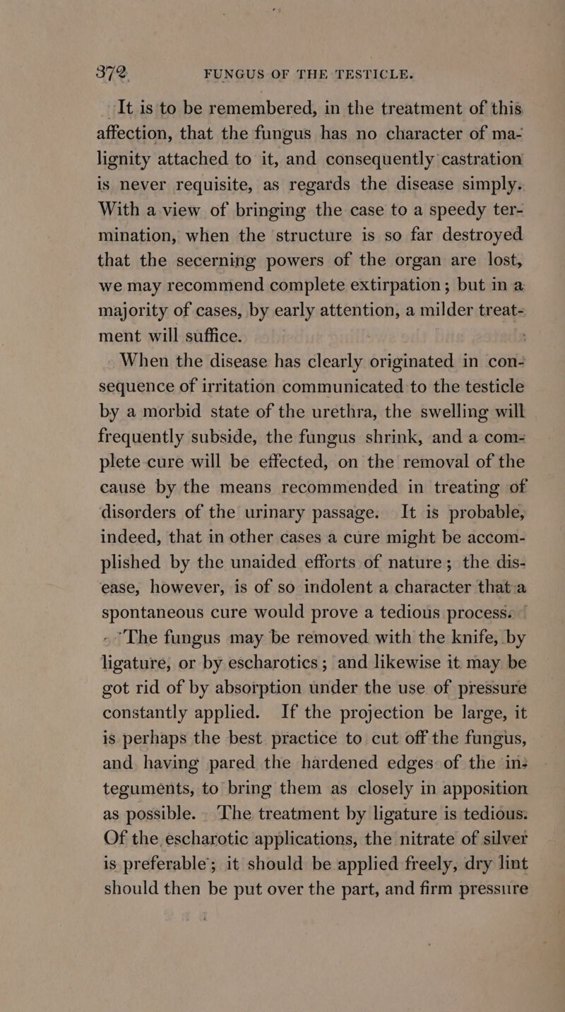 It is to be remembered, in the treatment of this affection, that the fungus has no character of ma- lignity attached to it, and consequently castration is never requisite, as regards the disease simply. With a view of bringing the case to a speedy ter- mination, when the structure is so far destroyed that the secerning powers of the organ are lost, we may recommend complete extirpation; but in a majority of cases, by early attention, a milder treat- ment will suffice. | _ When the disease has clearly originated in con- sequence of irritation communicated to the testicle by a morbid state of the urethra, the swelling will frequently subside, the fungus shrink, and a com- plete cure will be eifected, on the removal of the cause by the means recommended in treating of disorders of the urinary passage. It is probable, indeed, that in other cases a cure might be accom- plished by the unaided efforts of nature; the dis- ease, however, is of so indolent a character that-a spontaneous cure would prove a tedious process. — - The fungus may be removed with the knife, by ligature, or by escharotics ; and likewise it may be got rid of by absorption under the use of pressure constantly applied. If the projection be large, it is perhaps the best practice to cut off the fungus, and having pared the hardened edges: of the in: teguments, to bring them as closely in apposition as possible. The treatment by ligature is tedious: Of the escharotic applications, the nitrate of silver is preferable; it should be applied freely, dry lint should then be put over the part, and firm pressure