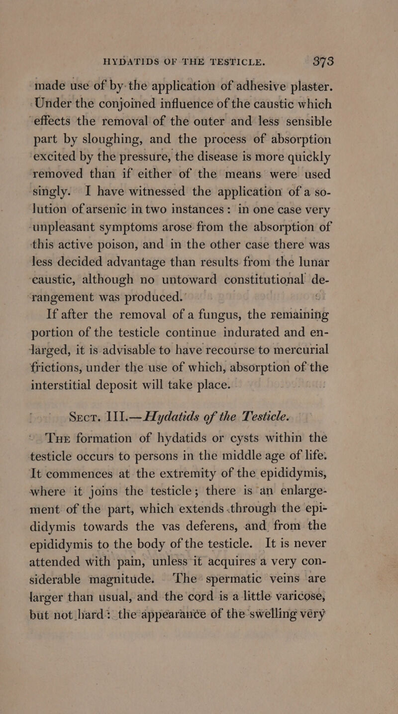 made use of by-the application of adhesive plaster. ‘Under the conjoined influence of the caustic which ‘effects the removal of the outer and less sensible part by sloughing, and the process of absorption excited by the pressure, the disease is more quickly removed than if either of the means were used ‘singly. I have witnessed the application ofa so- lution of arsenic in two instances : in one case very ‘unpleasant symptoms arose from the absorption of this active poison, and in the other case there was less decided advantage than results from the lunar eaustic, although no untoward constitutional de- ‘rangement was produced.’ | : If after the removal of a fungus, the remaining portion of the testicle continue indurated and en- jarged, it is advisable to have recourse to mercurial frictions, under the use of which, absorption of the interstitial deposit will take place. - Sect. III.—Hydatids of the Testicle. Tue formation of hydatids or cysts within the testicle occurs to persons in the middle age of life. It commences at the extremity of the epididymis, where it joins the testicle; there is ‘an enlarge- ment. of the part, which extends .through the epi+ didymis towards the vas deferens, and from the epididymis to the body of the testicle. It is never attended with pain, unless it acquires a very con- siderable magnitude. The spermatic veins ‘are larger than usual, and the cord is a little varicose, but not hard? the‘appearancé of the ‘swelling véry