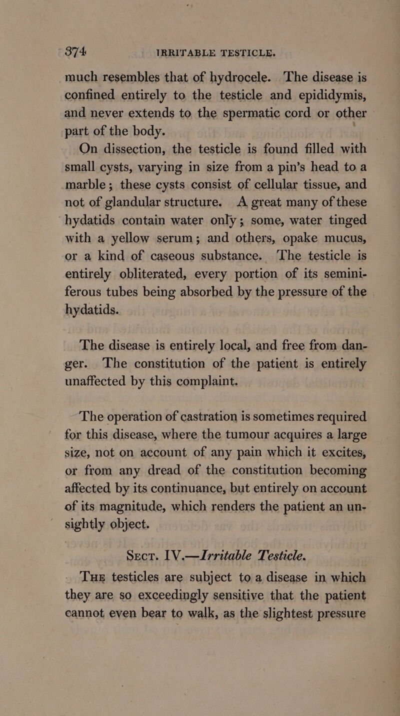 much resembles that of hydrocele. The disease is confined entirely to the testicle and epididymis, and never extends to the spermatic cord or other part of the body. 7 On dissection, the testicle is found filled with small cysts, varying in size from a pin’s head toa marble; these cysts consist of cellular tissue, and not of glandular structure. A great many of these hydatids contain water only; some, water tinged with a yellow serum; and others, opake mucus, or a kind of caseous substance. ‘The testicle is entirely obliterated, every portion of its semini- ferous tubes being absorbed by the pressure of the hydatids. The disease is entirely local, and free from dan- ger. The constitution of the patient is entirely unaffected by this complaint. The operation of castration is sometimes required for this disease, where the tumour acquires a large size, not on account of any pain which it excites, or from any dread of the constitution becoming affected by its continuance, but entirely on account of its magnitude, which renders the patient an un- sightly object. | Sect. [1V.—Irritable Testicle. _ Tuer testicles are subject to a disease in which they are so exceedingly sensitive that the patient cannot even bear to walk, as the slightest pressure