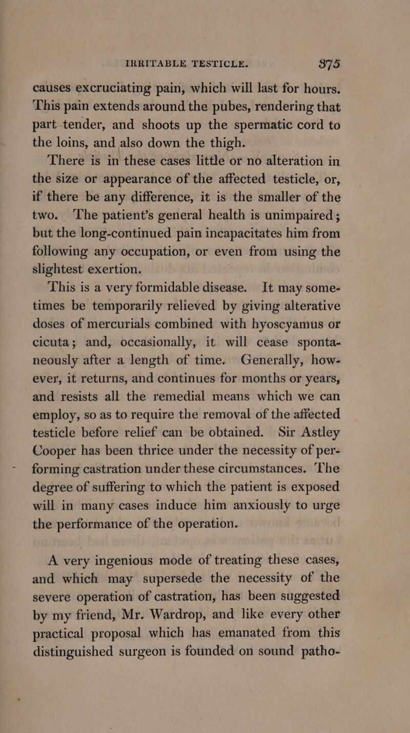 causes excruciating pain, which will last for hours. This pain extends around the pubes, rendering that part tender, and shoots up the spermatic cord to the loins, and also down the thigh. There is in these cases little or no alteration in the size or appearance of the affected testicle, or, if there be any difference, it is the smaller of the two. ‘The patient’s general health is unimpaired ; but the long-continued pain incapacitates him from following any occupation, or even from using the slightest exertion. This is a very formidable disease. It may some- times be temporarily relieved by giving alterative doses of mercurials combined with hyoscyamus or cicuta; and, occasionally, it will cease sponta- neously after a length of time. Generally, how- ever, it returns, and continues for months or years, and resists all the remedial means which we can employ, so as to require the removal of the affected testicle before relief can be obtained. Sir Astley Cooper has been thrice under the necessity of per- forming castration under these circumstances. ‘The degree of suffering to which the patient is exposed will in many cases induce him anxiously to urge the performance of the operation. A very ingenious mode of treating these cases, and which may supersede the necessity of the severe operation of castration, has been suggested by my friend, Mr. Wardrop, and like every other practical proposal which has emanated from this distinguished surgeon is founded on sound patho-