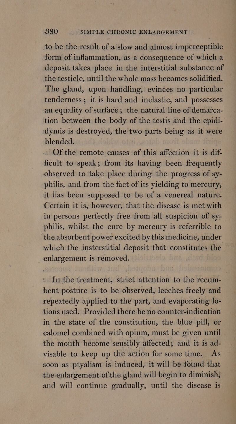 to be the result of a slow and almost imperceptible form of inflammation, as a consequence of which a deposit takes place in the interstitial substance of the testicle, until the whole mass becomes solidified. The gland, upon handling, evinces no particular tenderness ; it is hard and inelastic, and possesses ‘an equality of surface ; the natural line of demarca- tion between the body of the testis and the epidi- ‘dymis is destroyed, the two parts being as it were blended. ) Of the remote causes of this affection it is dif- ficult to speak; from its having been frequently observed to take place during the progress of sy- philis, and from the fact of its yielding to mercury, it has been supposed to be of a venereal nature. Certain it is, however, that the disease is met with in persons perfectly free from all suspicion of sy- philis, whilst the cure by mercury is referrible to the absorbent power excited by this medicine, under which the insterstitial deposit that constitutes the _ enlargement is removed. In the treatment, strict attention to the recum- bent posture is to be observed, leeches freely and repeatedly applied to the part, and evaporating lo- tions used. Provided there be no counter-indication in the state of the constitution, the blue pill, or calomel combined with opium, must be given until the mouth become sensibly affected; and it is ad-_ visable to keep up the action for some time. As soon as ptyalism is induced, it will be found that the enlargement of the gland will begin to diminish, and will continue gradually, until the disease is