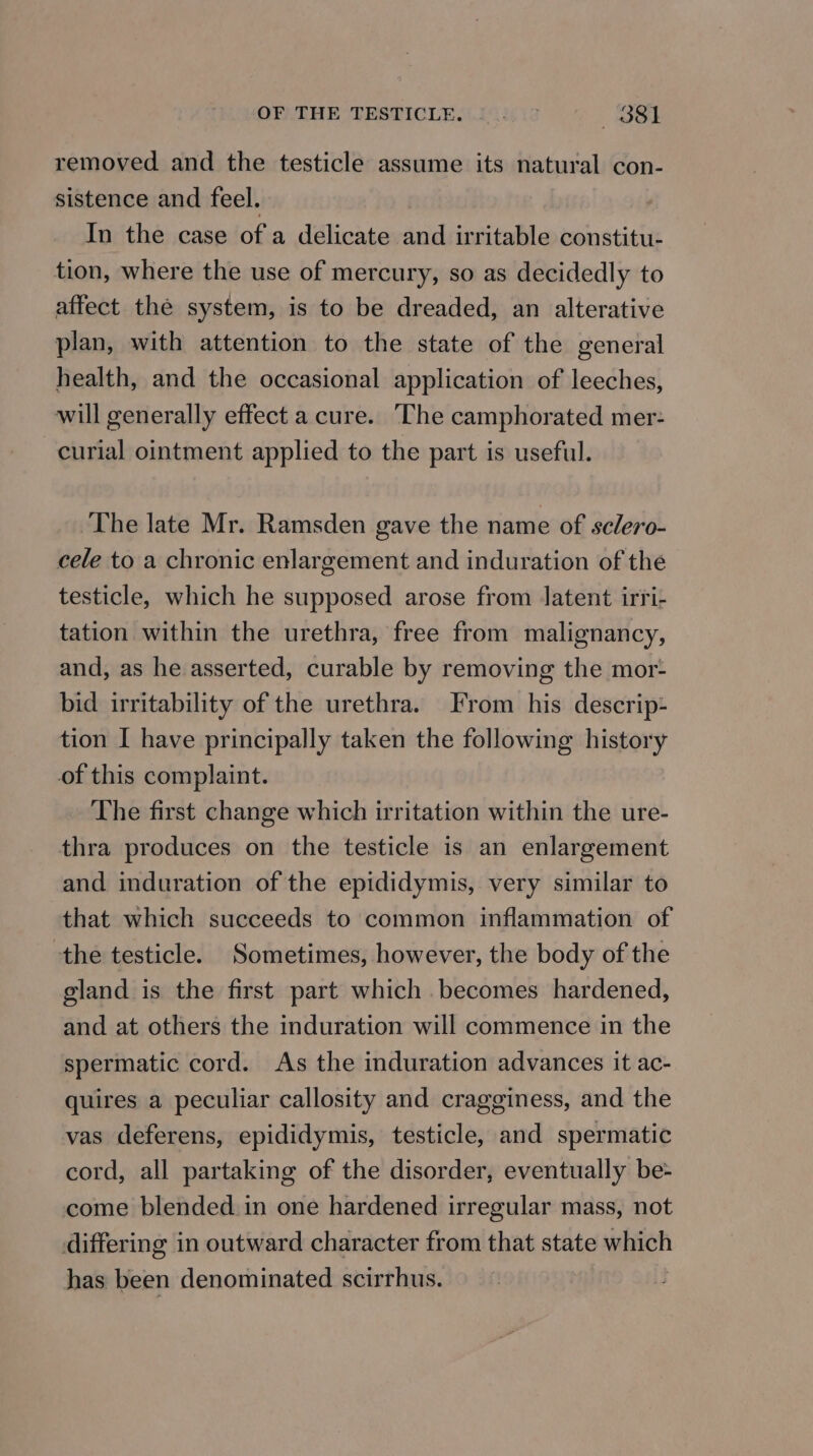 OFVTHE TRSTICLE {1014 12 —63881 removed and the testicle assume its natural con- sistence and feel. In the case of a delicate and irritable constitu- tion, where the use of mercury, so as decidedly to affect the system, is to be dreaded, an alterative plan, with attention to the state of the general health, and the occasional application of leeches, will generally effect a cure. ‘The camphorated mer- curial ointment applied to the part is useful. The late Mr. Ramsden gave the name of sclero- cele to a chronic enlargement and induration of the testicle, which he supposed arose from Jatent irri- tation within the urethra, free from malignancy, and, as he asserted, curable by removing the mor- bid irritability of the urethra. From his descrip- tion I have principally taken the following history of this complaint. The first change which irritation within the ure- thra produces on the testicle is an enlargement and induration of the epididymis, very similar to that which succeeds to common inflammation of the testicle. Sometimes, however, the body of the gland is the first part which becomes hardened, and at others the induration will commence in the spermatic cord. As the induration advances it ac- quires a peculiar callosity and cragginess, and the vas deferens, epididymis, testicle, and spermatic cord, all partaking of the disorder, eventually be- come blended. in one hardened irregular mass, not differing in outward character from that state which has been denominated scirrhus.