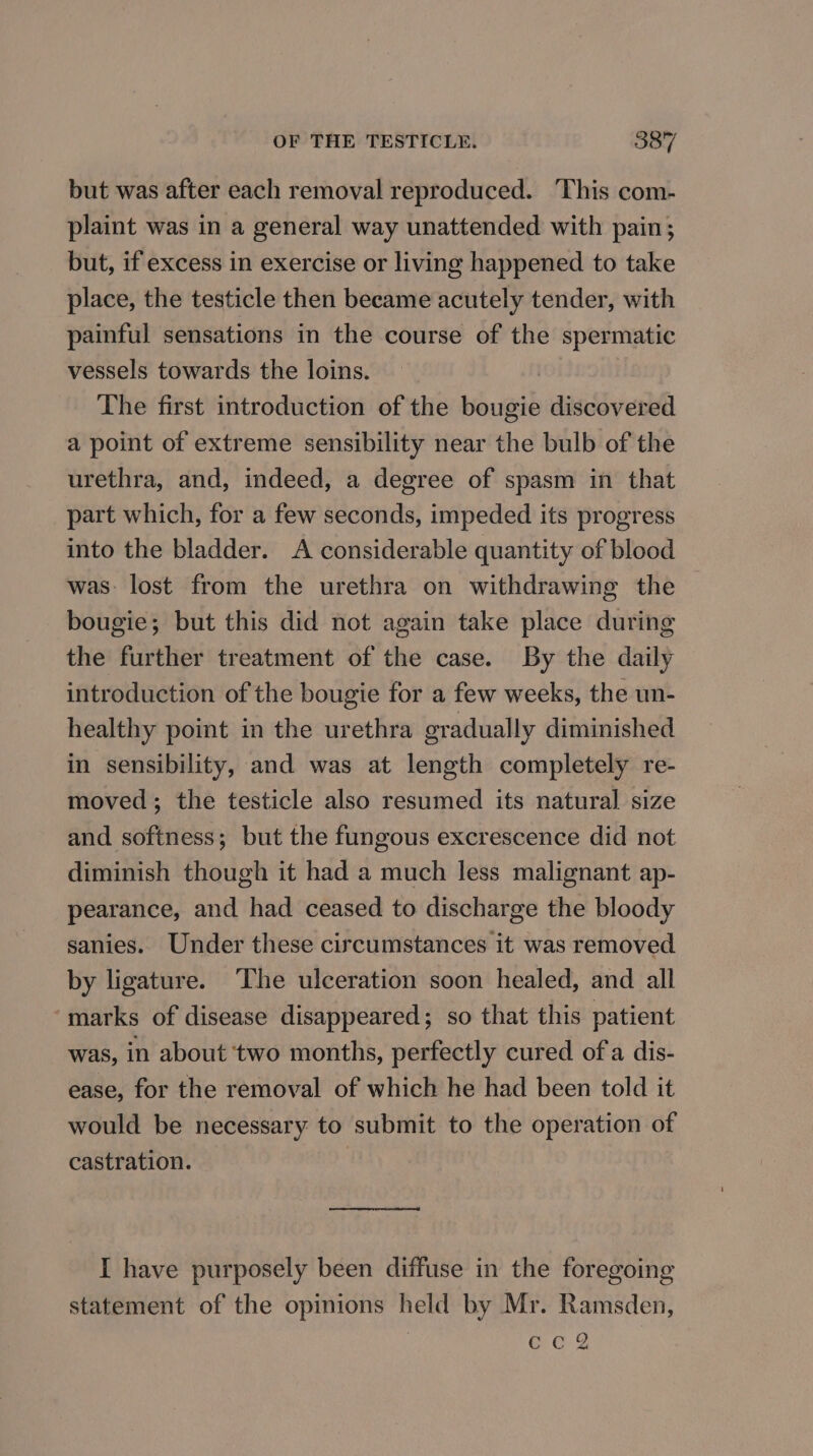 but was after each removal reproduced. This com- plaint was in a general way unattended with pain; but, if excess in exercise or living happened to take place, the testicle then became acutely tender, with painful sensations in the course of the spermatic vessels towards the loins. The first introduction of the bougie discovered a point of extreme sensibility near the bulb of the urethra, and, indeed, a degree of spasm in that part which, for a few seconds, impeded its progress into the bladder. A considerable quantity of blood was: lost from the urethra on withdrawing the bougie; but this did not again take place during the further treatment of the case. By the daily introduction of the bougie for a few weeks, the un- healthy point in the urethra gradually diminished in sensibility, and was at length completely re- moved; the testicle also resumed its natural size and softness; but the fungous excrescence did not diminish though it had a much less malignant ap- pearance, and had ceased to discharge the bloody sanies. Under these circumstances it was removed by ligature. ‘The ulceration soon healed, and all marks of disease disappeared; so that this patient was, in about two months, perfectly cured of a dis- ease, for the removal of which he had been told it would be necessary to submit to the operation of castration. I have purposely been diffuse in the foregoing statement of the opinions held by Mr. Ramsden, cc2