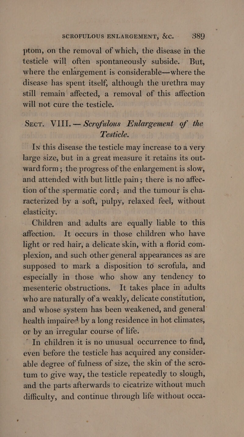 ptom, on the removal of which, the disease in the testicle will often spontaneously subside. But, where the enlargement is considerable—where the disease has spent itself, although the urethra may still remain affected, a removal of this affection will not cure the testicle. Sect. VIII. — Scrofulous Enlargement of the Testicle. In this disease the testicle may increase to a very large size, but in a great measure it retains its out- ward form; the progress of the enlargement is slow, and attended with but little pain; there is no affec- tion of the spermatic cord; and the tumour is cha- racterized by a soft, pulpy, relaxed feel, without elasticity. Children and adults are equally liable to this affection. It occurs in those children who have light or red hair, a delicate skin, with a florid com- plexion, and such other general appearances as are supposed to mark a disposition to scrofula, and especially in those who show any tendency to mesenteric obstructions. It takes place in adults who are naturally of a weakly, delicate constitution, and whose system has been weakened, and general’ health impaired by a long residence in hot climates, or by an irregular course of life. * In children it is no unusual occurrence to find, even before the testicle has acquired any consider- able degree of fulness of size, the skin of the scro- tum to give way, the testicle repeatedly to slough, and the parts afterwards to cicatrize without much difficulty, and continue through life without occa-