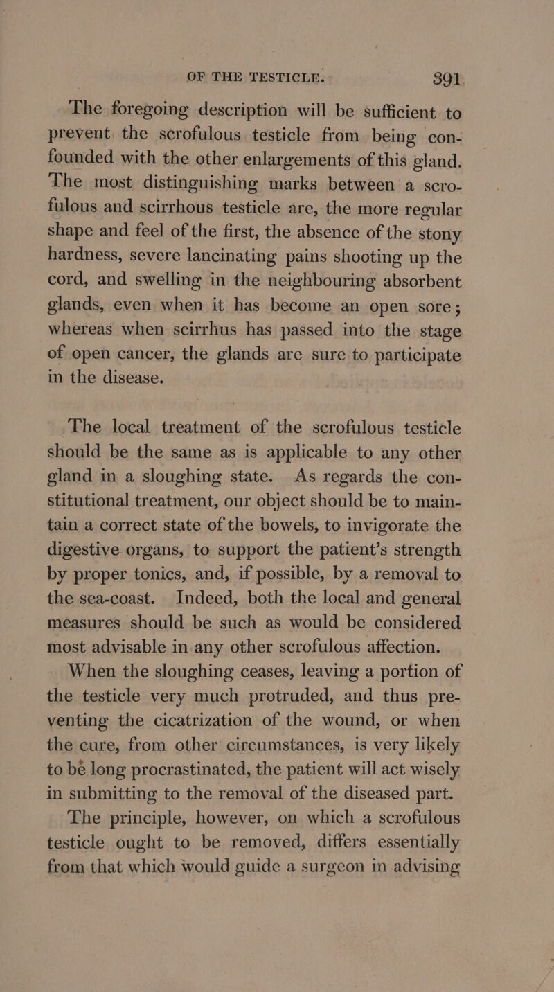 ‘The foregoing description will be sufficient. to prevent, the scrofulous testicle from being con- founded with the other enlargements of this gland. The most distinguishing marks between a scro- fulous and scirrhous testicle are, the more regular shape and feel of the first, the absence of the stony hardness, severe lancinating pains shooting up the cord, and swelling in the neighbouring absorbent glands, even when it has become an open sore; whereas when scirrhus has passed into the stage of open cancer, the glands are sure to participate in the disease. The local treatment of the scrofulous testicle should be the same as is applicable to any other gland in a sloughing state. As regards the con- stitutional treatment, our object should be to main- tain a correct state of the bowels, to invigorate the digestive organs, to support the patient’s strength by proper tonics, and, if possible, by a removal to the sea-coast. Indeed, both the local and general measures should be such as would be considered most advisable in-any other scrofulous affection. When the sloughing ceases, leaving a portion of the testicle very much protruded, and thus pre- venting the cicatrization of the wound, or when the cure, from other circumstances, is very likely to bé long procrastinated, the patient will act wisely in submitting to the removal of the diseased part. The principle, however, on which a scrofulous testicle ought to be removed, differs essentially from that which would guide a surgeon in advising