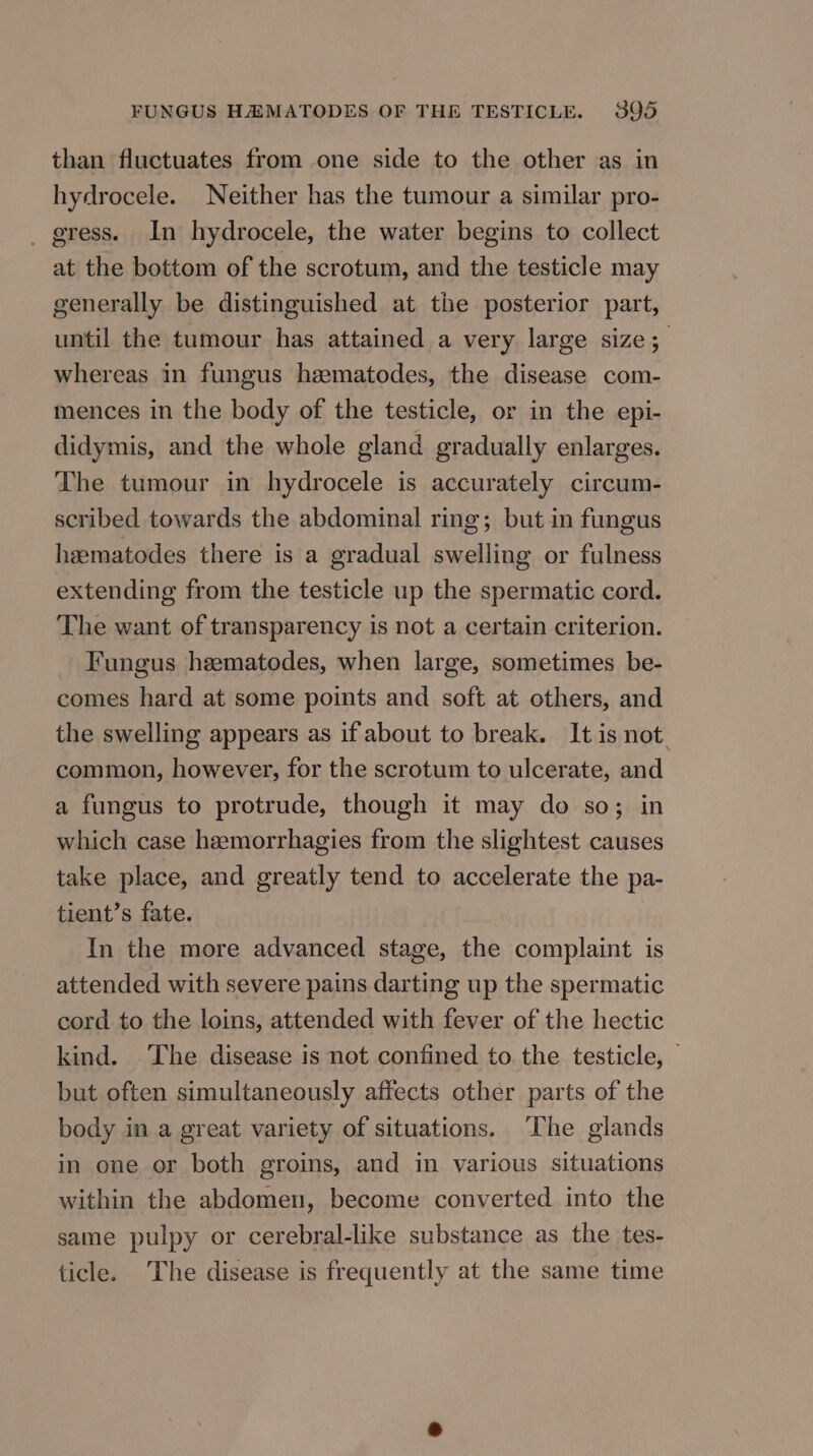 than fluctuates from one side to the other as in hydrocele. Neither has the tumour a similar pro- _ gress. In hydrocele, the water begins to collect at the bottom of the scrotum, and the testicle may generally be distinguished at the posterior part, until the tumour has attained a very large size; whereas in fungus hzematodes, the disease com- mences in the body of the testicle, or in the epi- didymis, and the whole gland gradually enlarges. The tumour in hydrocele is accurately circum- scribed towards the abdominal ring; but in fungus heematodes there is a gradual swelling or fulness extending from the testicle up the spermatic cord. The want of transparency is not a certain criterion. Fungus heematodes, when large, sometimes be- comes hard at some points and soft at others, and the swelling appears as if about to break. It is not common, however, for the scrotum to ulcerate, and a fungus to protrude, though it may do so; in which case hzemorrhagies from the slightest causes take place, and greatly tend to accelerate the pa- tient’s fate. In the more advanced stage, the complaint is attended with severe pains darting up the spermatic cord to the loins, attended with fever of the hectic kind. ‘The disease is not confined to the testicle, — but often simultaneously affects other parts of the body in a great variety of situations. ‘The glands in one or both groins, and in various situations within the abdomen, become converted into the same pulpy or cerebral-like substance as the tes- ticle. The disease is frequently at the same time