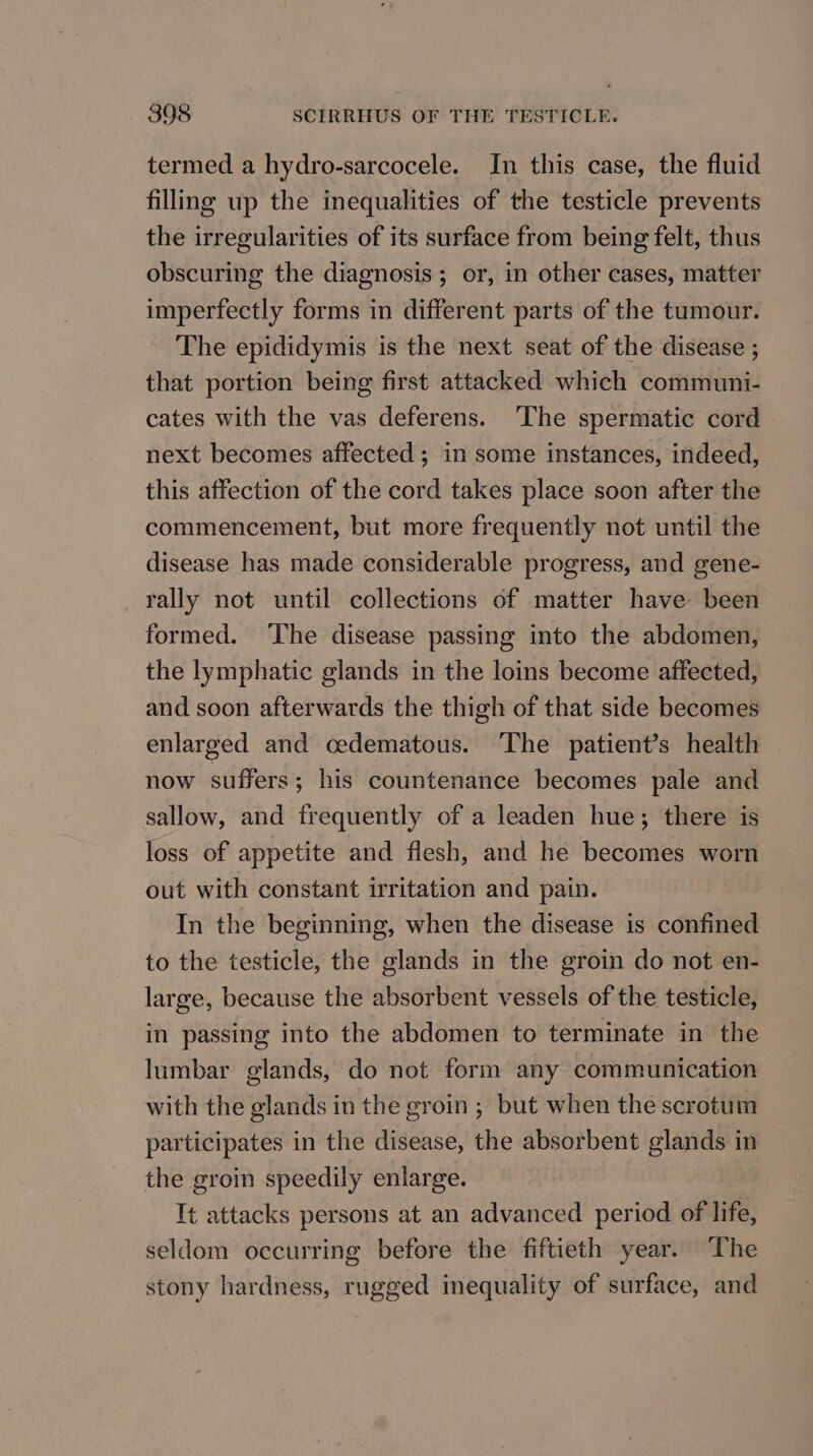 termed a hydro-sarcocele. In this case, the fluid filling up the inequalities of the testicle prevents the irregularities of its surface from being felt, thus obscuring the diagnosis; or, in other cases, matter imperfectly forms in different parts of the tumour. The epididymis is the next seat of the disease ; that portion being first attacked which communi- cates with the vas deferens. ‘The spermatic cord next becomes affected ; in some instances, indeed, this affection of the cord takes place soon after the commencement, but more frequently not until the disease has made considerable progress, and gene- rally not until collections of matter have been formed. ‘The disease passing into the abdomen, the lymphatic glands in the loins become affected, and soon afterwards the thigh of that side becomes enlarged and cedematous. ‘The patient’s health now suffers; his countenance becomes pale and sallow, and frequently of a leaden hue; there is loss of appetite and flesh, and he becomes worn out with constant irritation and pain. In the beginning, when the disease is confined to the testicle, the glands in the groin do not en- large, because the absorbent vessels of the testicle, in passing into the abdomen to terminate in the lumbar glands, do not form any communication with the glands in the groin ; but when the scrotum participates in the disease, the absorbent glands in the groin speedily enlarge. It attacks persons at an advanced period of life, seldom occurring before the fiftieth year. The stony hardness, rugged inequality of surface, and