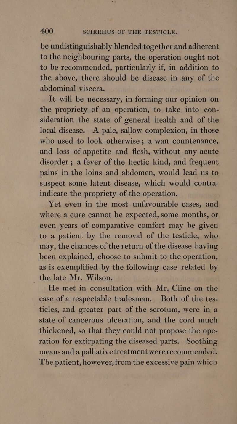 be undistinguishably blended together and adherent to the neighbouring parts, the operation ought not to be recommended, particularly if, in addition to the above, there should be disease in any of the abdominal viscera. It will be necessary, in forming our opinion on the propriety of an operation, to take into con. sideration the state of general health and of the local disease. A pale, sallow complexion, in those who used to look otherwise; a wan countenance, and loss of appetite and flesh, without any acute disorder; a fever of the hectic kind, and frequent pains in the loins and abdomen, would lead us to suspect some latent disease, which would contra- indicate the propriety of the operation. Yet even in the most unfavourable cases, and where a cure cannot be expected, some months, or even years of comparative comfort may be given to a patient by the removal of the testicle, who may, the chances of the return of the disease having | been explained, choose to submit to the operation, as is exemplified by the following case related by _ the late Mr. Wilson. He met in consultation with Mr. Cline on the case of a respectable tradesman. Both of the tes- ticles, and greater part of the scrotum, were in a state of cancerous ulceration, and the cord much thickened, so that they could not propose the ope- ration for extirpating the diseased parts. Soothing means and a palliative treatment were recommended. The patient, however, from the excessive pain which