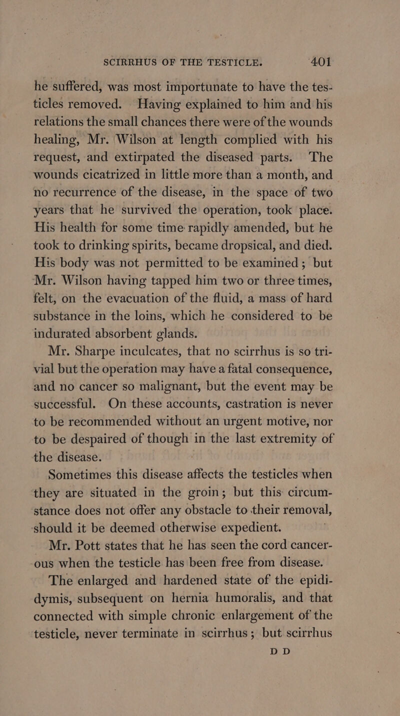 he suffered, was most importunate to have the tes- ticles removed. Having explained to him and his relations the small chances there were of the wounds healing, Mr. ‘Wilson at length complied with his request, and extirpated the diseased parts. The wounds cicatrized in little more than a month, and no recurrence of the disease, in the space of two years that he survived the operation, took place. His health for some time rapidly amended, but he took to drinking spirits, became dropsical, and died. His body was not permitted to be examined ; but Mr. Wilson having tapped him two or three times, felt, on the evacuation of the fluid, a mass of hard substance in the loins, which he considered to be indurated absorbent glands. Mr. Sharpe inculcates, that no scirrhus is so tri- vial but the operation may have a fatal consequence, and no cancer so malignant, but the event may be successful. On these accounts, castration is never to be recommended without an urgent motive, nor to be despaired of though in the last extremity of the disease. Sometimes this disease affects the testicles when they are situated in the groin; but this circum- stance does not offer any obstacle to their removal, ‘should it be deemed otherwise expedient. Mr. Pott states that he has seen the cord cancer- ous when the testicle has been free from disease. The enlarged and hardened state of the epidi- dymis, subsequent on hernia humoralis, and that connected with simple chronic enlargement of the testicle, never terminate in scirrhus; but scirrhus DD