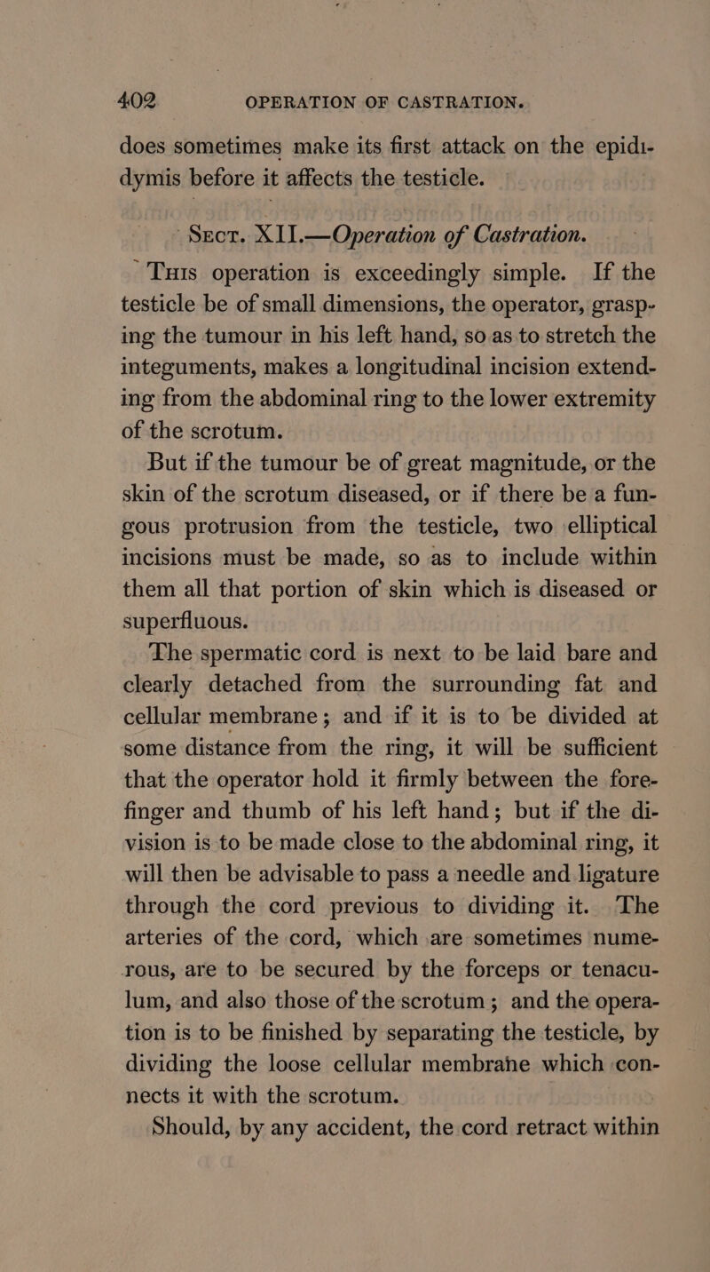 does sometimes make its first attack on the epidi- dymis before it affects the testicle. Sect. XII.—Operation of Castration. Tuts operation is exceedingly simple. If the testicle be of small dimensions, the operator, grasp- ing the tumour in his left hand, so as to stretch the integuments, makes a longitudinal incision extend- ing from the abdominal ring to the lower extremity of the scrotum. But if the tumour be of great magnitude, or the skin of the scrotum diseased, or if there be a fun- gous protrusion from the testicle, two elliptical incisions must be made, so as to include within them all that portion of skin which is diseased or superfluous. The spermatic cord is next to be laid bare and clearly detached from the surrounding fat and cellular membrane; and if it is to be divided at some distance from the ring, it will be sufficient that the operator hold it firmly between the fore- finger and thumb of his left hand; but if the di- vision is to be made close to the abdominal ring, it will then be advisable to pass a needle and ligature through the cord previous to dividing it. The arteries of the cord, which are sometimes nume- rous, are to be secured by the forceps or tenacu- lum, and also those of the scrotum; and the opera- tion is to be finished by separating the testicle, by dividing the loose cellular membrane which con- nects it with the scrotum. Should, by any accident, the cord retract cvithep