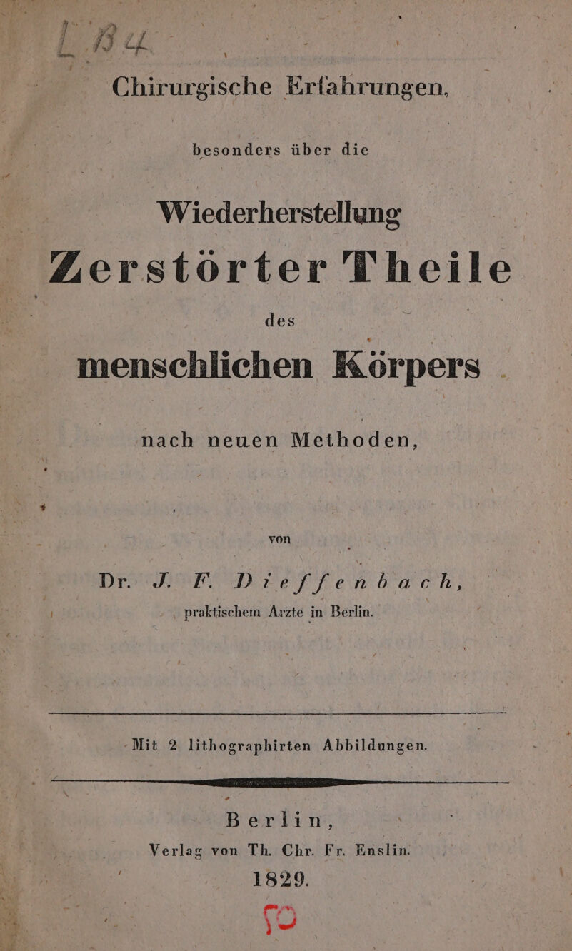 L) ; Y 4) 2 E l. DU Chirurgische Erfahrungen, besonders über die . Wiederherstellung Zerstörter Theile des menschlichen Körpers nach neuen Methoden, von Dr: PODEEeFLenbwch. | praktischem Arzte in Berlin. -Mit 2 lithographirten Abbildungen. Berlin, Verlag von Th. Chr. Fr. Enslin. 1829. A u“ | en AR _ En Kae * Pr } aan | 2. 2 . \