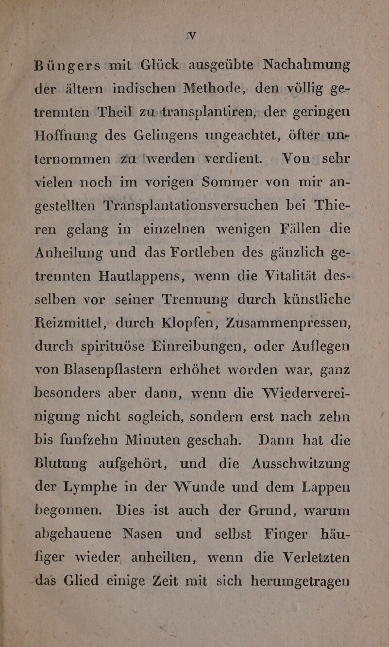 ae eh ul u ll Zu der ältern indischen Methode, den völlig ge- trennten Theil zw:transplantiren,: der geringen Hoffnung des Gelingens ungeachtet, öfter. un- ternommen zu 'werden verdient. Von: sehr vielen noch im vorigen Sommer von mir an- gestellten Transplantationsversuchen bei Thie- ren gelang in einzelnen wenigen Fällen die Anheilung und das Fortleben des gänzlich ge- trennten Hautlappens, wenn die Vitalität des- Reizmittel, durch Klopfen, Zusammenpressen, durch spirituöse Einreibungen, oder Auflegen von Blasenpflastern erhöhet worden war, ganz besonders aber dann, wenn die Wiederverei- nigung nicht sogleich, sondern erst nach zehn bis fünfzehn Minuten geschah. Dann hat die Blutung aufgehört, und die Ausschwitzung der Lymphe in der Wunde und dem Lappen abgehauene Nasen und selbst Finger. häu- figer wieder, anheilten, wenn die Verletzten