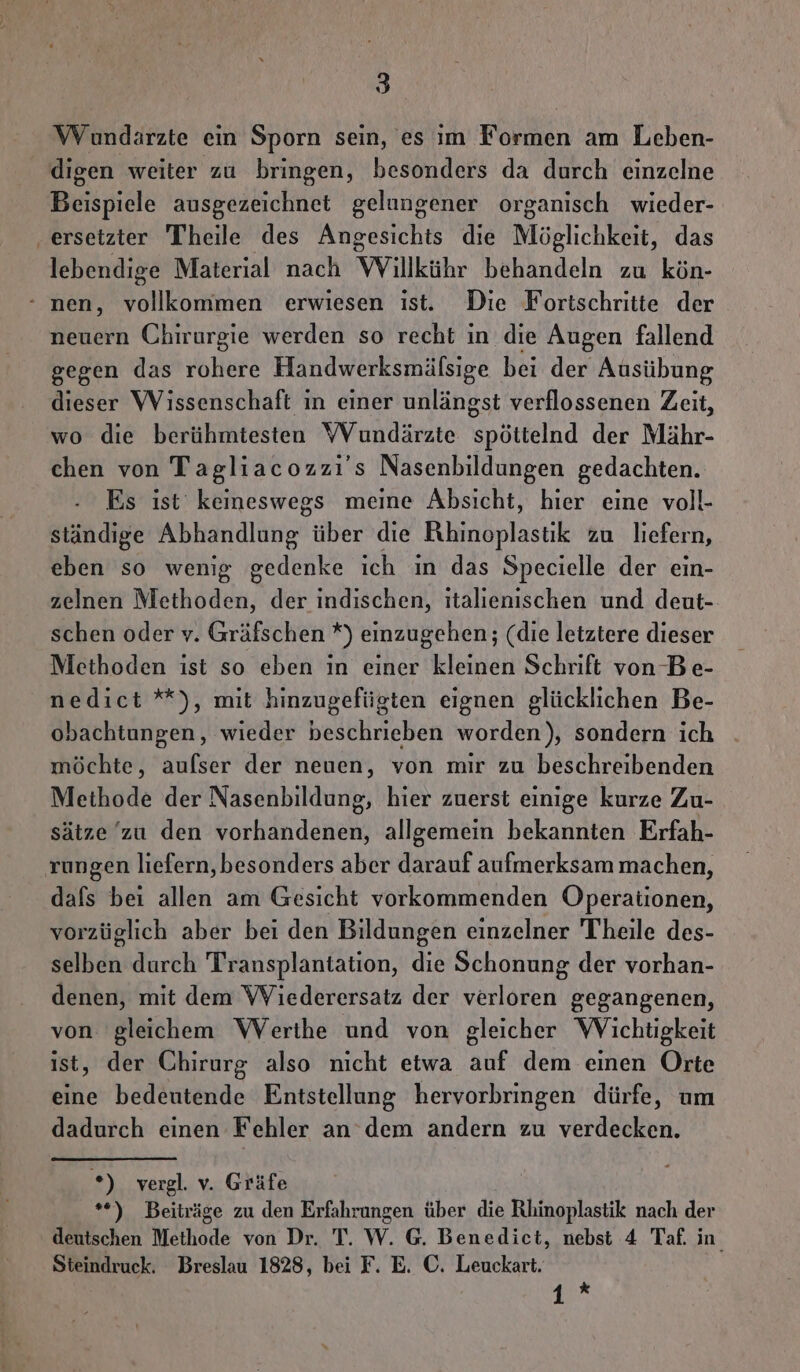 Wundärzte ein Sporn sein, es im Formen am Leben- digen weiter zu bringen, besonders da durch einzelne Beispiele ausgezeichnet gelungener organisch wieder- ‚ersetzier Theile des Angesichts die Möglichkeit, das lebendige Material nach Willkühr behandeln zu kön- - nen, vollkommen erwiesen ist. Die Fortschritte der. neuern Chirurgie werden so recht in die Augen fallend gegen das rohere Handwerksmälsige bei der Ausübung dieser Wissenschaft in einer unlängst verflossenen Zeit, wo die berühmtesten YVundärzte Spöttelnd der Mähr- chen von Tagliacozzı's Nasenbildungen gedachten. Es ist keineswegs meine Absicht, hier eine voll- ständige Abhandlung ber die Rhinoplastik zu liefern, eben so wenig gedenke ich in das Specielle der ein- zelnen Methoden, der indischen, italienischen und deut- schen oder v. Gräfschen *) einzugehen; (die letztere dieser Methoden ist so eben in einer kleinen Schrift von Be- nedict *), mit hinzugefügten eignen glücklichen Be- obachtungen, wieder beschrieben worden), sondern ich möchte, aufser der neuen, von mir zu beschreibenden Methode der Nasenbildung, hier zuerst einige kurze Zu- sätze’zu den vorhandenen, allgemein bekannten Erfah- rungen liefern, besonders aber darauf aufmerksam machen, dafs bei allen am Gesicht vorkommenden Operationen, vorzüglich aber bei den Bildungen einzelner Theile des- selben durch Transplantation, die Schonung der vorhan- denen, mit dem WViederersatz der verloren gegangenen, von gleichem WVerthe und von gleicher Wichtigkeit ‚ der Chirurg also nicht etwa auf dem einen Orte eine bedeutende Entstellung hervorbringen dürfe, um dadurch einen Fehler an dem andern zu verdecken. *) vergl. v. Gräfe *) Beiträge zu den Erfahrungen über die Rhinoplastik nach der deutschen Methode von Dr. T. W. G. Benedict, nebst 4 Taf. in Steindruck. Breslau 1828, bei F. E. ©. Leuckart. 1*