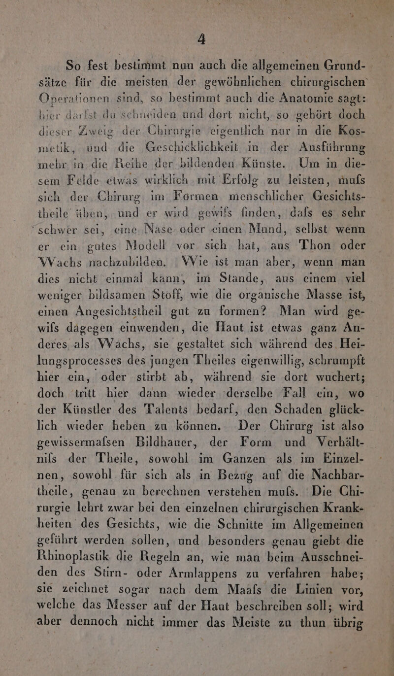 A sätze für die meisten der gewöhnlichen chirurgischen‘ Operationen sind, so bestimmt auch die Anatomie sagt: hier darfst da schneiden und dert nicht, so ‘gehört doch dieser Zweig der Cbirargie eigentlich nur in die Kos- metik, und die Geschicklichkeit in der Ausführung mehr in. die Reibe der bildenden Künste. Um in die- sem Felde etwas wirklich ‚mit Erfolg zu leisten, muls sich der. Chirurg: im Formen menschlicher Gesichts- iheile üben, und er wird ‚gewifs finden, dals es sehr “schwer sei, eine. Nase oder einen Mund, selbst wenn er ein. gutes Modell vor. sich hat, aus Thon oder Wachs nachzubilden. Wie ıst man aber, wenn man dies nicht einmal kann, im Stande, aus einem viel weniger bildsamen Stoff, wie die organische Masse ist, einen Angesichtstheil gut zu formen? Man wird ge- wils dagegen einwenden, die Haut ist etwas ganz An- deres als Wachs, sie gestaltet sich während des. Hei- lungsprocesses des jungen Theiles eigenwillig, schrumpft hier ein, oder stirbt ab, während sie dort wuchert; doch tritt hier dann wieder derselbe Fall ein, wo der Künstler des Talents bedarf, den Schaden glück- lich wieder heben zu können. Der Chirurg ıst also gewissermalsen Bildhauer, der Form und Verhält- nils der Theile, sowohl ım Ganzen als ım Einzel- nen, sowohl. für sich als in Bezug auf die Nachbar- theile, genau zu berechnen verstehen muls. Die Chi- rurgie lehrt zwar bei den einzelnen chirurgischen Krank- heiten des Gesichts, wie die Schnitte im Allgemeinen geführt werden sollen, und besonders genau giebt die Rhinoplastk die Regeln an, wie man beim Ausschnei- den des Stirn- oder Armlappens zu verfahren habe; sie zeichnet sogar nach dem Maafs die Linien vor, welche das Messer auf der Haut beschreiben soll; wird aber dennoch nicht immer das Meiste zu thun übrig