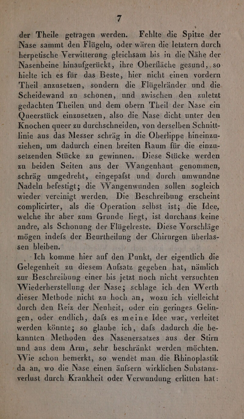 = der Theile getragen werden. Fehlte die Spitze der Nase sammt den Flügeln, oder wären die letztern durch Nasenbeine een ihre Oberfläche gesund, so hielte ich es für das Beste, hier nicht einen vordern Theil anzusetzen, sondern die Flügelränder und die Scheidewand zu schonen, und zwischen den zuletzt gedachten Theilen und dem obern Theil der Nase ein Queerstück einzusetzen, also die Nase dicht unter den Knochen queer zu durchschneiden, von derselben Schnitt- linie aus das Messer schräg in die Oberlippe hineinzu- ziehen, um dadurch einen breiten Raum für die einzu- seizenden Stücke zu gewinnen. Diese Stücke werden zu beiden Seiten aus der VWVangenhaut genommen, schräg umgedreht, eingepalst und durch umwundne Nadeln befestigt; die VVangenwunden sollen sogleich wieder vereinigt werden. Die Beschreibung erscheint complicirter, als die Operation selbst ist; die Idee, welche ihr aber zum Grunde liegt, ist durchaus keine andre, als Schonung der Flügelreste. Diese Vorschläge mögen indels der Bennhailnie der Chirurgen überlas: sen bleiben. Ich komme hier auf iin Punkt, der eigentlich die Gelegenheit zu diesem Aufsatz gegeben Es nämlich zur Beschreibung einer bis jetzt noch nicht versuchten Wiederherstellung der Nase; schlage ich den Werth dieser Methode nicht zu: hoch an, wozu ich vielleicht durch den Reiz der Nenheit, oder ein geringes Gelin- gen, oder endlich, dafs es meine Idee war, verleitet werden könnte; so glaube ich, dafs dadurch die be- kannien Methoden des Nasenersatzes aus der Stirn und aus dem Arm, sehr beschränkt werden möchten. Wie schon bemerkt, so wendet man die Rhinoplastik da an, wo die Nase einen äufsern wirklichen Substanz- verlust durch Krankheit oder Verwundung erlitten hat: