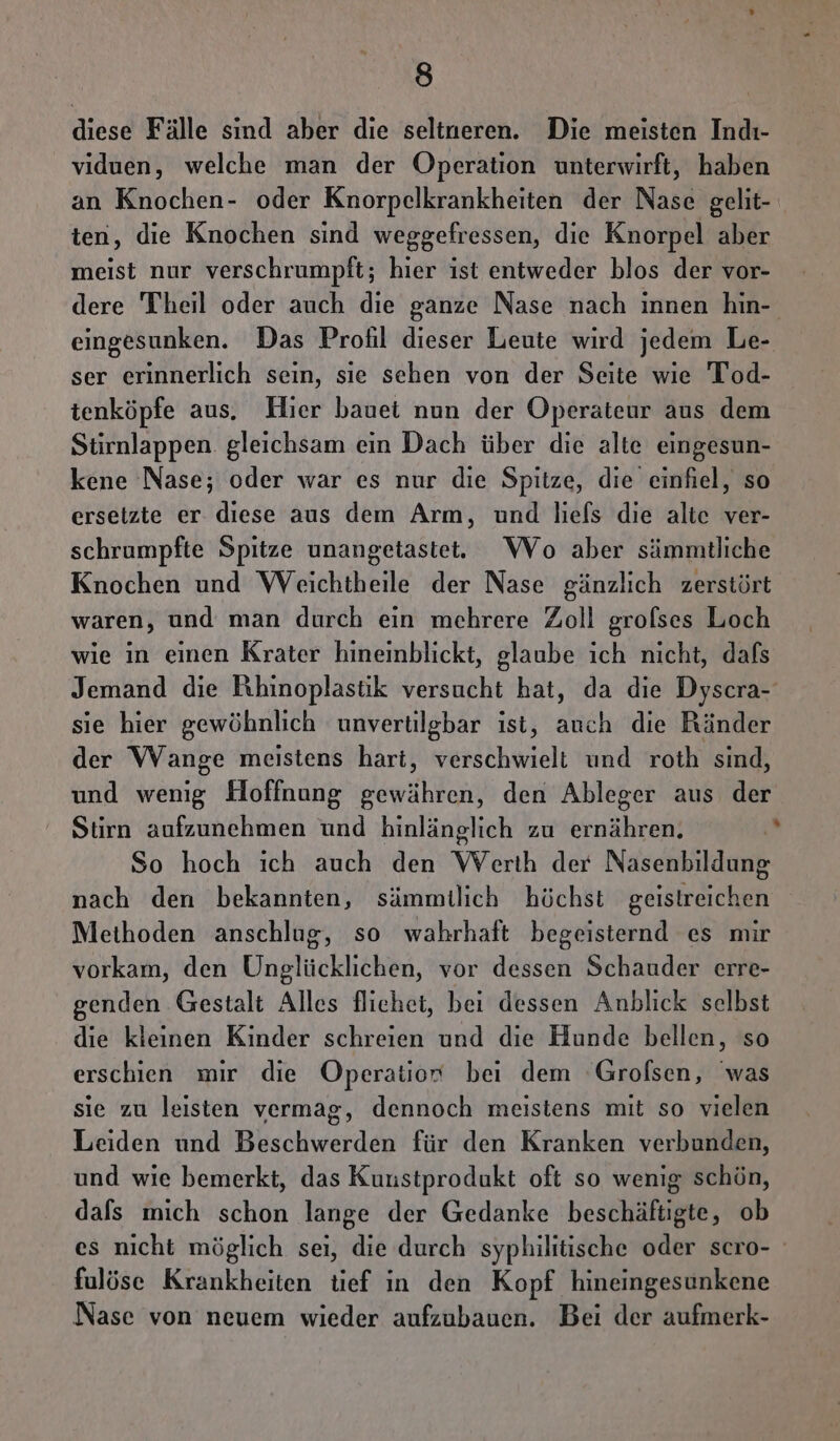 diese Fälle sind aber die seltneren. Die meisten Indı- viduen, welche man der Operation unterwirft, haben an Knochen- oder Knorpelkrankheiten der Nase gelit- ten, die Knochen sind weggefressen, die Knorpel aber meist nur verschrumpft; hier ist entweder blos der vor- dere Theil oder auch die ganze Nase nach innen hin- eingesunken. Das Profil dieser Leute wird jedem Le- ser erinnerlich sein, sie schen von der Seite wie Tod- tenköpfe aus. Hier bauet nun der Operaäteur aus dem Stirnlappen gleichsam ein Dach über die alte eingesun- kene Nase; oder war es nur die Spitze, die einfiel, so ersetzte er diese aus dem Arm, und liefs die alte ver- schrumpfte Spitze unangetastet. Wo aber sämmtliche Knochen und Weichtheile der Nase gänzlich zerstört waren, und man durch ein mehrere Zoll grofses Loch wie in einen Krater hineinblickt, glaube ich nicht, dafs Jemand die Rhinoplastik versucht hat, da die Dyscra- sie hier gewöhnlich unvertilgbar ist, auch die Ränder der Wange meistens hart, verschwielt und roth sind, und wenig Hoffnung gewähren, den Ableger aus der Stirn aufzunehmen und hinlänglich zu ernähren. | So hoch ich auch den Werth der Nasenbildung nach den bekannten, sämmitlich höchst geistreichen Methoden anschlug, so wahrhaft begeisternd es mir vorkam, den Unglücklichen, vor dessen Schauder erre- genden Gestalt Alles fliehet, bei dessen Anblick selbst die kleinen Kinder schreien und die Hunde bellen, so erschien mir die Operatior bei dem Grolsen, was sie zu leisten vermag, dennoch meistens mit so vielen Leiden und Beschwerden für den Kranken verbunden, und wie bemerkt, das Kuustprodukt oft so wenig schön, dafs mich schon lange der Gedanke beschäftigte, ob es nicht möglich sei, die durch syphilitische oder scro- fulöse Krankheiten tief in den Kopf hineingesunkene Nase von neuem wieder aufzubauen. Bei der aufmerk-
