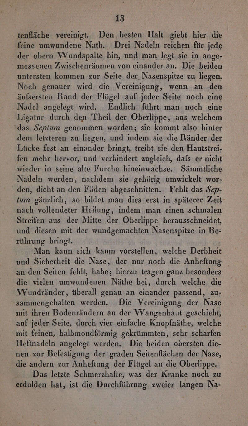 tenfläche vereinigt. Den besten Halt ‚giebt hier die feine umwundene Nath. Drei Nadeln reichen für jede der obern Wundspalte hin, und man legt sie in ange- messenen Zwischenräumen von einander an. Die beiden untersten kommen zur Seite der Nasenspitze zu liegen, Noch genauer wird die Vereinigung, wenn an den äufsersten Rand der Flügel auf jeder Seite noch eine Nadel angelegt wird. Endlich führt man noch eine Ligatur durch den Theil der Oberlippe, aus welchem das Septum genommen worden; sie kommt also hinter dem letzteren zu liegen, und indem sie die Ränder der Lücke fest an einander bringt, treibt, sie den Hautstrei- fen mehr hervor, und verhindert zugleich, dafs er nicht wieder in seine alte Furche hineinwachse. Sämmtliche Nadeln werden, nachdem sie gehörig umwickelt wor- den, dicht an den Fäden abgeschnitten. Fehlt das Sep- tum gänzlich, so bildet man dies erst in späterer Zeit- nach vollendeter Heilung, indem man einen ‚schmalen Streifen. aus der Mitte der Oberlippe herausschneidet, und diesen mit der wundgemachten Nasenspitze in Be- rührung bringt. ' Man kan sich kaum vorstellen, welche Derbheit und Sicherheit die Nase, der nur noch die Anheftung an den Seiten fehlt, habe; hierzu tragen ganz besonders die vielen umwundenen Näthe bei, durch welche. die Wundränder, überall genau an einander passend, zu- sammengcehalten werden. Die Vereinigung der Nase mit ihren Bodenrändern an der WVangenhaut geschieht, auf jeder Seite, durch vier einfache Knopfnäthe, welche mit feinen, halbmondförmig gekrümmten, sehr scharfen Heftnadeln angelegt werden. Die beiden obersten die- nen zur Befestigung der graden Seitenflächen der Nase, die andern zur Anhefiung der Flügel an die Oberlippe. Das letzte Schmerzhafte, was der Kranke noch zu erdulden hat, ist die Durchführung zweier langen Na-
