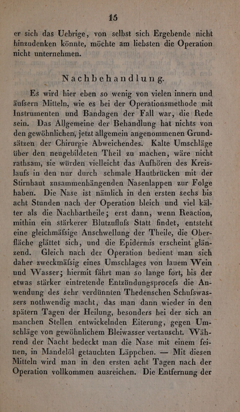 er sich das Uebrige, von selbst sich Ergebende nicht hinzudenken könnte, möchte am liebsten die Operaüon. nicht unternehmen. Nachbehandlung. Es wird hier eben so wenig von vielen innern und äufsern Mitteln, wie es bei der Operationsmethode mit Instrumenten und Bandagen der Fall war, die Rede sein. Das Allgemeine der Behandlung hat nichts von den gewöhnlichen; jetzt allgemein angenommenen Grund- sätzen der Chirurgie Abweichendes. Kalte Umschläge über den neugebildeten Theil zu machen, wäre nicht rathsam, sie würden vielleicht das Aufhören des Kreis- laufs in den nur durch schmale Hautbrücken mit ‘der Stirnhaut zusammenhängenden Nasenlappen zur Folge haben. Die Nase ist nämlich in den ersten sechs bis acht Stunden nach der Operation bleich und viel käl- ter als die Nachbartheile; erst dann, wenn Reaction, mithin ein stärkerer Blutzuflufs Statt findet, entsteht eine gleichmäfsige Anschwellung der Theile, die Ober- fläche glättet sich, und die Epidermis erscheint glän- zend. Gleich nach der Operation bedient man sich daher zweckmälsig eines Umschlages von lauem Wein | und Wasser; hiermit fährt man so lange fort, bis der etwas stärker eintretende Eintzündungsprocels die An- wendung des sehr verdünnien Thedenschen Schufswas- sers nothwendig macht, das man ‘dann wieder in den spätern Tagen der Heilung, besonders bei der sich an manchen Stellen entwickelnden Eiterung, gegen Um- schläge von gewöhnlichem Bleiwasser vertauscht. Wäh- rend der Nacht bedeckt man die Nase mit einem fei- nen, ın Mandelöl getauchten Läppchen. — Mit diesen Mitteln wird man in den ersten acht Tagen nach der Operation vollkommen ausreichen. Die Entfernung der