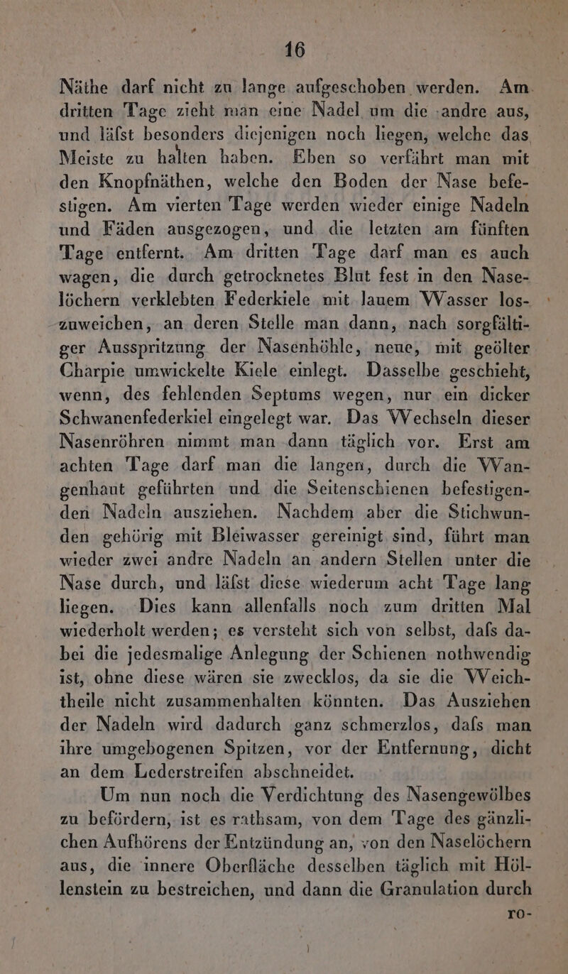 Näthe darf nicht zu lange aufgeschoben werden. Am. dritten Tage zieht man eine Nadel um die ‚andre aus, und läfst besonders diejenigen noch liegen, welche das. Meiste zu halten haben. Eben so verfäihrt man mit den Knopfnäthen, welche den Boden der Nase befe- stigen. Am vierten Tage werden wieder einige Nadeln und Fäden ausgezogen, und die leizien am fünften Tage entfernt. Am dritten Tage darf man es auch wagen, die durch getrocknetes Blut fest in den Nase- löchern verklebten Federkiele mit Jauem Wasser los- zuweichen, ‚an. deren Stelle man dann, nach sorgfälti- ger Ausspritzung der Nasenhöhle, neue, mit geölter Charpie umwickelte Kiele einlegt. Dasselbe geschieht, wenn, des fehlenden Septums wegen, nur ein dicker Schwanenfederkiel eingelegt war. Das Wechseln dieser Nasenröhren nımmt man .dann täglich vor. Erst am achten Tage darf man die langen, durch die Wan- genhaut geführten und die Seitenschienen befestigen- den Nadeln ausziehen. Nachdem aber die Stichwun- den gehörig mit Bleiwasser gereinigt, sind, führt man wieder zwei andre Nadeln an andern Stellen unter die Nase durch, und läfst diese wiederum acht Tage lang liegen. Dies kann allenfalls noch zum dritten Mal wiederholt werden; es versteht sich von selbst, dafs da- bei die jedesmalige Anlegung der Schienen nothwendig ist, ohne diese wären sie zwecklos, da sie die Weich- theile nicht zusammenhalten könnten. Das Ausziehen der Nadeln wird dadurch ganz schmerzlos, dafs man ihre umgebogenen Spitzen, vor der Entfernung, dicht an dem Lederstreifen abschneidet. Um nun noch die Verdichtung des Nasengewölbes zu befördern, ist es rathsam, von dem Tage des gänzlı- chen Aufhörens der Entzündung an, von den Naselöchern aus, die innere Oberfläche desselben täglich mit Höl- lenstein zu bestreichen, und dann die Granulation durch ro-